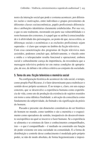 Colômbia – Violência, entretenimento e espetáculo audiovisual | 223

nores da interação social que pode e costuma acontecer, por diferentes razões e motivações, entre indivíduos e grupos provenientes de
diferentes classes socioeconômicas, papéis profissionais diferenciados e atribuições identitárias claramente estabelecidas. Por sua vez,
o que os une realmente, mostrando em parte sua vulnerabilidade e o
rosto humano dos extremos, é o papel que se atribui à emocionalidade e à afetividade dos personagens, ao ponto de que, nessa esfera, as
diferenças sociais e econômicas e as exclusões profissionais sejam
superadas – é claro que sempre no âmbito da ficção televisiva.    	
Com essa caracterização dos programas de ficção televisiva mais
assistidos, podemos concluir que, definitivamente, o vínculo entre
a mídia e o telespectador resulta funcional e operacional, embora
social e culturalmente careça da importância, da ressonância que a
mensagem televisiva poderia ter em outras condições de apropriação, de uso, de debate e de crítica coletiva ao conjunto da sociedade.

5. Tema do ano: ficção televisiva e memória social
Na configuração histórica do acontecer da vida social, o tempo,
como propõe Paul Ricoeur, é o fator determinante para estabelecer o
sentido desse próprio acontecer. É no tempo e, claro, em um espaço
concreto, que se desenvolve a experiência humana como experiência de vida, como ato de produção da existência de sujeitos reunidos
em torno a uma idêntica finalidade: a ativação da consciência como
fundamento da subjetividade, da finitude e da significação da práxis
do homem.
Passado e presente são dimensões constitutivas do ser histórico
do homem no mundo, como também o são a memória e o esquecimento como operadores de sentido, inseparáveis do desenvolvimento sociopolítico no qual se inscreve o fazer humano. Se a experiência
se alimenta e se estrutura de fatos e conhecimentos compartilhados,
isto – o que é compartilhado – é mediado ou construído em função
do poder existente em uma sociedade ou comunidade. E a forma de
distribuição e controle desse conhecimento é modelada pelo próprio
poder, se não de modo absoluto, de forma hegemonizante e imposi-

 