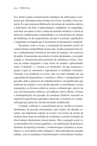 224 | Obitel 2013

tiva, frente à qual se desenvolvem estratégias de sublevação e resistência que alimentam outras formas de evocar, recordar e fazer memória. É o que menciona Halbwachs em termos de memória coletiva
e individual e de fatos e representações verdadeiras ou imaginadas,
com base nas quais se tece a trama da memória histórica e social na
forma de conhecimento compartilhado e os mecanismos de seleção
da lembrança ou do esquecimento, do que é essencial, significativo
e importante ou daquilo que é meramente circunstancial e marginal.
Em países como o nosso, a construção da memória social, do
conhecimento compartilhado do passado, resulta inseparável das lutas e enfrentamentos históricos em torno do manejo e do exercício
do poder. Concentrado em estreitos círculos dominantes, esse poder
sempre se caracterizou pela pretensão de oficializar versões, sistemas de relatos integrados a suas visões de mundo e apresentados
como “a história”, a “versão a ser lembrada”, do que aconteceu e
graças à qual se sustentam e reproduzem as condições existentes.
Contudo, essa tendência se revela cada vez mais limitada em sua
capacidade de hegemonizar e controlar o olhar e a interpretação do
passado, dado o processo de empoderamento e ressignificação que
realizam em relação a esse mesmo passado os movimentos sociais
emergentes, os diversos coletivos sociais e culturais que, através de
suas movimentações políticas, reivindicam outros olhares, leituras
e reinterpretações do passado, do acontecer histórico nacional ou
regional no qual foram sujeitadas a opressão, a exclusão ou a marginalização por parte dos círculos do poder estabelecido.
Contudo, a difusão e a massificação dessas versões ou leituras
dominantes do passado encontraram, pelo menos até décadas recentes, um importante suporte na escola e nos textos de ensino de
história, bem como no trabalho de academias e círculos fechados de
observadores abertamente conservadores. Mas a agitação social e a
revolta política dos setores populares, sua mobilização de protesto e
denúncia da injustiça reinante, a modernização econômica e tecnológica e o crescimento entre anárquico e descontrolado das grandes
cidades, com as mudanças e transformações socioculturais resultan-

 