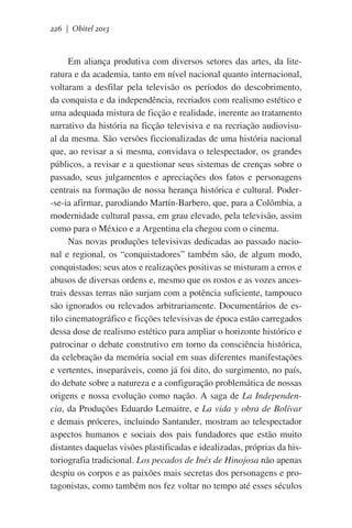 226 | Obitel 2013

Em aliança produtiva com diversos setores das artes, da literatura e da academia, tanto em nível nacional quanto internacional,
voltaram a desfilar pela televisão os períodos do descobrimento,
da conquista e da independência, recriados com realismo estético e
uma adequada mistura de ficção e realidade, inerente ao tratamento
narrativo da história na ficção televisiva e na recriação audiovisual da mesma. São versões ficcionalizadas de uma história nacional
que, ao revisar a si mesma, convidava o telespectador, os grandes
públicos, a revisar e a questionar seus sistemas de crenças sobre o
passado, seus julgamentos e apreciações dos fatos e personagens
centrais na formação de nossa herança histórica e cultural. Poder-se-ia afirmar, parodiando Martín-Barbero, que, para a Colômbia, a
modernidade cultural passa, em grau elevado, pela televisão, assim
como para o México e a Argentina ela chegou com o cinema.
Nas novas produções televisivas dedicadas ao passado nacional e regional, os “conquistadores” também são, de algum modo,
conquistados; seus atos e realizações positivas se misturam a erros e
abusos de diversas ordens e, mesmo que os rostos e as vozes ancestrais dessas terras não surjam com a potência suficiente, tampouco
são ignorados ou relevados arbitrariamente. Documentários de estilo cinematográfico e ficções televisivas de época estão carregados
dessa dose de realismo estético para ampliar o horizonte histórico e
patrocinar o debate construtivo em torno da consciência histórica,
da celebração da memória social em suas diferentes manifestações
e vertentes, inseparáveis, como já foi dito, do surgimento, no país,
do debate sobre a natureza e a configuração problemática de nossas
origens e nossa evolução como nação. A saga de La Independencia, da Produções Eduardo Lemaitre, e La vida y obra de Bolívar
e demais próceres, incluindo Santander, mostram ao telespectador
aspectos humanos e sociais dos pais fundadores que estão muito
distantes daquelas visões plastificadas e idealizadas, próprias da historiografia tradicional. Los pecados de Inés de Hinojosa não apenas
despiu os corpos e as paixões mais secretas dos personagens e protagonistas, como também nos fez voltar no tempo até esses séculos

 
