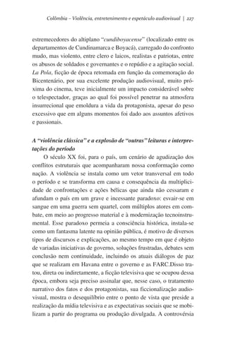 Colômbia – Violência, entretenimento e espetáculo audiovisual | 227

estremecedores do altiplano “cundiboyacense” (localizado entre os
departamentos de Cundinamarca e Boyacá), carregado do confronto
mudo, mas violento, entre clero e laicos, realistas e patriotas, entre
os abusos de soldados e governantes e o repúdio e a agitação social.
La Pola, ficção de época retomada em função da comemoração do
Bicentenário, por sua excelente produção audiovisual, muito próxima do cinema, teve inicialmente um impacto considerável sobre
o telespectador, graças ao qual foi possível penetrar na atmosfera
insurrecional que emoldura a vida da protagonista, apesar do peso
excessivo que em alguns momentos foi dado aos assuntos afetivos
e passionais.
A “violência clássica” e a explosão de “outras” leituras e interpretações do período
O século XX foi, para o país, um cenário de agudização dos
conflitos estruturais que acompanharam nossa conformação como
nação. A violência se instala como um vetor transversal em todo
o período e se transforma em causa e consequência da multiplicidade de confrontações e ações bélicas que ainda não cessaram e
afundam o país em um grave e incessante paradoxo: esvair-se em
sangue em uma guerra sem quartel, com múltiplos atores em combate, em meio ao progresso material e à modernização tecnoinstrumental. Esse paradoxo permeia a consciência histórica, instala-se
como um fantasma latente na opinião pública, é motivo de diversos
tipos de discursos e explicações, ao mesmo tempo em que é objeto
de variadas iniciativas de governo, soluções frustradas, debates sem
conclusão nem continuidade, incluindo os atuais diálogos de paz
que se realizam em Havana entre o governo e as FARC.Disso tratou, direta ou indiretamente, a ficção televisiva que se ocupou dessa
época, embora seja preciso assinalar que, nesse caso, o tratamento
narrativo dos fatos e dos protagonistas, sua ficcionalização audiovisual, mostra o desequilíbrio entre o ponto de vista que preside a
realização da mídia televisiva e as expectativas sociais que se mobilizam a partir do programa ou produção divulgada. A controvérsia

 