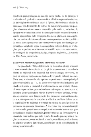 228 | Obitel 2013

reside em grande medida na decisão dessa mídia, ou do produtor e
realizador – à qual não costumam ficar alheios os patrocinadores –,
de privilegiar determinadas vozes e figuras, determinadas visões do
acontecer em detrimento de outras, de minimizar posturas ou posições não coincidentes com a assumida pela mídia e, inclusive, de
ignorar ou invisibilizar atores e ações que entrem em conflito com a
versão apresentada pelo programa. E é nessa etapa, em consequência, que mais se debate o realismo e o compromisso social e político
da mídia com a geração de um clima propício para a deliberação democrática, a inclusão social e a diversidade cultural. Entre as produções que se podem mencionar nesse sentido aparecem, entre outras,
as recriações do Bogotazo: La Saga, Negocio de familia, La historia
de Tita, Amar y temer etc.       
Telenovela, memória regional e identidade nacional
Na década de 1990, a telenovela na Colômbia atinge um auge
e uma ressonância notáveis, ao propiciar o encontro e o reconhecimento do regional e do nacional por meio da ficção televisiva, na
qual se recriou praticamente toda a diversidade cultural do país.
Com isso, a telenovela não apenas se posicionou como principal
gênero recreativo da TV, ao ponto de estender sua influência em
nível continental e mundial, transformando-se em produto obrigatório de exportação e promoção da nossa imagem no mundo, como
também, como assinalam Martín Barbero e outros autores, produziu-se com isso uma dinamização dos processos socioculturais internos, acompanhada de pesquisa acadêmica, análise e debate sobre
o significado do nacional e o papel da cultura na configuração do
passado e do presente históricos. A televisão, por meio do formato
da telenovela, propiciou uma espécie de redescobrimento das particularidades locais e regionais, promovendo-as de forma amável e
divertida, para todos e por todo o país, de modo que, segundo a ficção do momento, o ser nacional, a moda, o ambiente predominante
no espírito coletivo derivavam, ancoravam-se na idiossincrasia do
ser regional recriado.

 