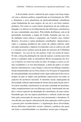 Colômbia – Violência, entretenimento e espetáculo audiovisual | 229

A diversidade social e cultural do país surgiu com força inegável com a abertura política corporificada na Constituição de 1991,
e alimentou a nova plataforma da pluriculturalidade colombiana
como fundamento de suas origens, de seu ser e seu fazer contemporâneos. Foi como se o país inteiro despertasse de um sonho prolongado e se abrisse ao reconhecimento das diferenças constitutivas
de suas comunidades ancestrais. Pela telinha desfilaram, com ar de
perenidade sustentada, a magia do Caribe, formada, por sua vez,
de múltiplas raízes étnicas e migrantes, em Caballo viejo, Gallito
Ramírez, Escalona e outras produções semelhantes. Apareceram o
vigor e a pujança produtivos das zonas de cultura cafeeira, entre
elevadas montanhas e ladeiras reverdecidas com os cultivos do café
e o raizame paisa (cultura rural de parte do noroeste da Colômbia)
do tropeiro – La casa de las dos palmas, Café con aroma de mujer.  
O vale, a força das plantações de cana-de-açúcar, o aroma suave dos
povos e caminhos onde se imortalizou María ressurgiram em Azúcar, Cóndores no entierran todos los días. O campo e a selva, os climas escaldantes e os rios descomunais, a doma do gado e os entardeceres intermináveis, com a harpa e a lua em um diálogo contínuo,
foram imortalizados em La Potra Zaina e La Vorágine.O surgimento
de uma pluralidade sociocultural como signo indiscutível dos novos
tempos no país se impôs com profundas repercussões em todos os
aspectos do acontecer nacional. A memória social, impregnada da
diversidade cultural representada de forma eficaz pela ficção televisiva bem-sucedida, transformou-se em uma variedade de memórias,
todas complementares em sua diferença social, sintetizando um amplo e vistoso espectro da identidade do colombiano, de uma colombianidade que, em sua riqueza pluriétnica e cultural, ainda tem que
lutar pela consecução de uma paz real, permanente e duradoura. E,
sem dúvida, um aspecto substancial de uma aspiração coletiva passa
e passará pelo reconhecimento e a legitimação dessa diversidade,
dessas diferentes expressões sociais, culturais e políticas das quais
são feitas a colombianidade e as memórias sociais que a integram.

 