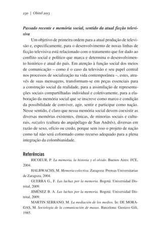 230 | Obitel 2013

Passado recente e memória social, sentido da atual ficção televisiva
Um objetivo de primeira ordem para a atual produção de televisão e, especificamente, para o desenvolvimento de novas linhas de
ficção televisiva está relacionado com o tratamento que for dado ao
conflito social e político que marca e determina o desenvolvimento histórico e atual do país. Em atenção à função social dos meios
de comunicação – como é o caso da televisão e seu papel central
nos processos de socialização na vida contemporânea –, estes, através de suas mensagens, transformam-se em peças essenciais para
a construção social da realidade, para a assimilação de representações sociais compartilhadas individual e coletivamente, para a elaboração da memória social que se inscreve como marco e condição
da possibilidade de conviver, agir, sentir e participar como nação.
Nesse sentido, é claro que nessa memória social devem coexistir as
diversas memórias existentes, étnicas, de minorias sociais e culturais, raizales (cultura do arquipélago de San Andrés), diversas em
razão de sexo, ofício ou credo, porque sem isso o projeto de nação
como tal não será coformado como recurso adequado para a plena
integração da colombianidade.

Referências
RICOEUR, P. La memoria, la historia y el olvido. Buenos Aires: FCE,
2004.
HALBWACHS, M. Memoria colectiva. Zaragoza: Prensas Universitarias
de Zaragoza, 2004.
GUERRA G., F. Las luchas por la memoria. Bogotá: Universidad Distrital, 2009.
JIMÉNEZ B. A. Las luchas por la memoria. Bogotá: Universidad Distrital, 2009.
MARTIN SERRANO, M. La mediación de los medios. In: DE MORAGAS, M. Sociología de la comunicación de masas. Barcelona: Gustavo Gili,
1985.

 