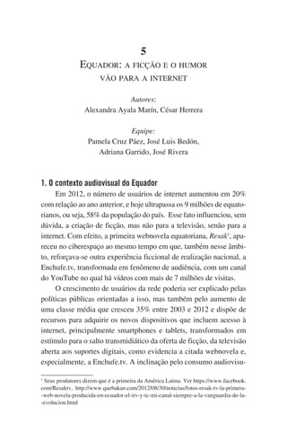 5
Equador: a ficção e o humor
vão para a internet
Autores:
Alexandra Ayala Marín, César Herrera
Equipe:
Pamela Cruz Páez, José Luis Bedón,
Adriana Garrido, José Rivera

1. O contexto audiovisual do Equador
Em 2012, o número de usuários de internet aumentou em 20%
com relação ao ano anterior, e hoje ultrapassa os 9 milhões de equatorianos, ou seja, 58% da população do país.  Esse fato influenciou, sem
dúvida, a criação de ficção, mas não para a televisão, senão para a
internet. Com efeito, a primeira webnovela equatoriana, Resak1, apareceu no ciberespaço ao mesmo tempo em que, também nesse âmbito, reforçava-se outra experiência ficcional de realização nacional, a
Enchufe.tv, transformada em fenômeno de audiência, com um canal
do YouTube no qual há vídeos com mais de 7 milhões de visitas.
O crescimento de usuários da rede poderia ser explicado pelas
políticas públicas orientadas a isso, mas também pelo aumento de
uma classe média que cresceu 35% entre 2003 e 2012 e dispõe de
recursos para adquirir os novos dispositivos que incluem acesso à
internet, principalmente smartphones e tablets, transformados em
estímulo para o salto transmidiático da oferta de ficção, da televisão
aberta aos suportes digitais, como evidencia a citada webnovela e,
especialmente, a Enchufe.tv. A inclinação pelo consumo audiovisu1
Seus produtores dizem que é a primeira da América Latina. Ver https://www.facebook.
com/Resaktv, http://www.quebakan.com/2012/08/30/noticias/fotos-resak-tv-la-primera-web-novela-producida-en-ecuador-el-itv-y-tc-mi-canal-siempre-a-la-vanguardia-de-la-evolucion.html

 