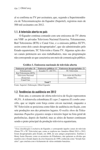 234 | Obitel 2013

al se confirma na TV por assinatura, que, segundo a Superintendência de Telecomunicações do Equador (Supertel), registrou mais de
500 mil assinantes em 2012.  

1.1. A televisão aberta no país
O Equador continua contando com sete emissoras de TV aberta
em VHF: as privadas Televisora Nacional Ecuavisa, Teleamazonas,
Red Telesistema (RTS) e Canal Uno, e a emissora pública ECTV,
assim como dois canais desapropriados2, que são administrados pelo
Estado equatoriano, TC Televisión e Gama TV. Algumas ações desses canais pertencem aos seus trabalhadores, mas sua programação
não corresponde ao que caracteriza um meio de comunicação público.
Gráfico 1. Emissoras nacionais de televisão aberta
Emissoras privadas (4)
Teleamazonas
Red Telesistema (RTS)
Televisora Nacional
(Ecuavisa)
Canal Uno

Emissoras públicas (1)
Ecuador Tv  (ECTV)

Emissoras desapropriadas (2)
TC Televisión
Televisión del Pacífico
(Gama TV)

Total 7
Fonte: Supertel. Elaboração: Obitel Equador

1.2. Tendências da audiência em 2012
Este ano, o consumo de oferta televisiva de ficção representou
49,3%. A telenovela colombiana El capo 2 superou El combo amarillo, que se impõe com força como sitcom nacional, enquanto a
TC Televisión se posiciona como líder de audiência em ficção, com
sete produções nos dez primeiros lugares. O reality show da Teleamazonas Pequeños gigantes ocupa o terceiro lugar na lista geral de
preferências, depois do futebol, mas as séries de humor continuam
sendo o prato principal da produção televisiva equatoriana.
Essa classificação é exclusiva do Equador, e corresponde àqueles canais de televisão
(Gama TV e TC Televisión) que, como se explicou nos Anuários Obitel 2011 e 2012,
foram desapropriados pelo Estado, em 2008, de seus antigos proprietários. Estéfano e
Henry Isaías Dassum, como ex-acionistas do Filanbanco, não quitaram as dívidas que
mantêm com o Estado depois da crise financeira de 1999, conhecida como “feriado bancário”, que concluiu com o fechamento de várias entidades bancárias.
2

 