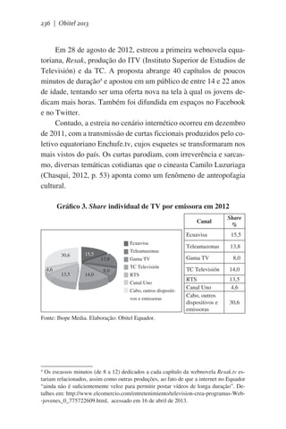 236 | Obitel 2013

Em 28 de agosto de 2012, estreou a primeira webnovela equatoriana, Resak, produção do ITV (Instituto Superior de Estudios de
Televisión) e da TC. A proposta abrange 40 capítulos de poucos
minutos de duração4 e apostou em um público de entre 14 e 22 anos
de idade, tentando ser uma oferta nova na tela à qual os jovens dedicam mais horas. Também foi difundida em espaços no Facebook
e no Twitter.
Contudo, a estreia no cenário internético ocorreu em dezembro
de 2011, com a transmissão de curtas ficcionais produzidos pelo coletivo equatoriano Enchufe.tv, cujos esquetes se transformaram nos
mais vistos do país. Os curtas parodiam, com irreverência e sarcasmo, diversas temáticas cotidianas que o cineasta Camilo Luzuriaga
(Chasqui, 2012, p. 53) aponta como um fenômeno de antropofagia
cultural.
Gráfico 3. Share individual de TV por emissora em 2012
Canal
Ecuavisa
Ecuavisa
30,6
4,6

13,5

15,5

14,0

8,0

  15,5

Teleamazonas

13,8

Gama TV

Gama TV

   8,0

TC Televisión

TC Televisión

14,0

RTS
Canal Uno
Cabo, outros
dispositivos e
emissoras

13,5
4,6

Teleamazonas
13,8

Share
%

RTS
Canal Uno
Cabo, outros dispositivos e emissoras

30,6

Fonte: Ibope Media. Elaboração: Obitel Equador.

Os escassos minutos (de 8 a 12) dedicados a cada capítulo da webnovela Resak.tv estariam relacionados, assim como outras produções, ao fato de que a internet no Equador
“ainda não é suficientemente veloz para permitir postar vídeos de longa duração”. Detalhes em: http://www.elcomercio.com/entretenimiento/television-crea-programas-Web-jovenes_0_775722609.html,  acessado em 16 de abril de 2013.
4

 