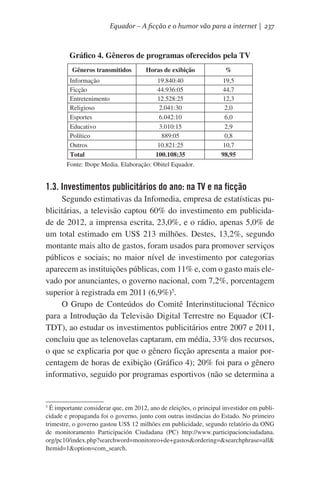 Equador – A ficção e o humor vão para a internet | 237

Gráfico 4. Gêneros de programas oferecidos pela TV
Gêneros transmitidos
Informação
Ficção
Entretenimento
Religioso
Esportes
Educativo
Político
Outros
Total

Horas de exibição

%

19.840:40
44.936:05
12.528:25
2.041:30
6.042:10
3.010:15
889:05
10.821:25
100.108:35

19,5
44,7
12,3
2,0
6,0
2,9
0,8
10,7
98,95

             Fonte: Ibope Media. Elaboração: Obitel Equador.

1.3. Investimentos publicitários do ano: na TV e na ficção
Segundo estimativas da Infomedia, empresa de estatísticas publicitárias, a televisão captou 60% do investimento em publicidade de 2012, a imprensa escrita, 23,0%, e o rádio, apenas 5,0% de
um total estimado em US$ 213 milhões. Destes, 13,2%, segundo
montante mais alto de gastos, foram usados para promover serviços
públicos e sociais; no maior nível de investimento por categorias
aparecem as instituições públicas, com 11% e, com o gasto mais elevado por anunciantes, o governo nacional, com 7,2%, porcentagem
superior à registrada em 2011 (6,9%)5.
O Grupo de Conteúdos do Comitê Interinstitucional Técnico
para a Introdução da Televisão Digital Terrestre no Equador (CITDT), ao estudar os investimentos publicitários entre 2007 e 2011,
concluiu que as telenovelas captaram, em média, 33% dos recursos,
o que se explicaria por que o gênero ficção apresenta a maior porcentagem de horas de exibição (Gráfico 4); 20% foi para o gênero
informativo, seguido por programas esportivos (não se determina a

É importante considerar que, em 2012, ano de eleições, o principal investidor em publicidade e propaganda foi o governo, junto com outras instâncias do Estado. No primeiro
trimestre, o governo gastou US$ 12 milhões em publicidade, segundo relatório da ONG
de monitoramento Participación Ciudadana (PC) http://www.participacionciudadana.
org/pc10/index.php?searchword=monitoreo+de+gastos&ordering=&searchphrase=all&
Itemid=1&option=com_search.  
5

 