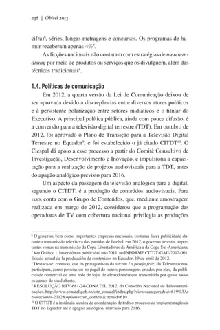 238 | Obitel 2013

cifra)6, séries, longas-metragens e concursos. Os programas de humor receberam apenas 4%7.
As ficções nacionais não contaram com estratégias de merchandising por meio de produtos ou serviços que os divulguem, além das
técnicas tradicionais8.

1.4. Políticas de comunicação
Em 2012, a quarta versão da Lei de Comunicação deixou de
ser aprovada devido a discrepâncias entre diversos atores políticos
e à persistente polarização entre setores midiáticos e o titular do
Executivo. A principal política pública, ainda com pouca difusão, é
a conversão para a televisão digital terrestre (TDT). Em outubro de
2012, foi aprovado o Plano de Transição para a Televisão Digital
Terrestre no Equador9, e foi estabelecido o já citado CITDT10. O
Ciespal dá apoio a esse processo a partir do Comitê Consultivo de
Investigação, Desenvolvimento e Inovação, e impulsiona a capacitação para a realização de projetos audiovisuais para a TDT, antes
do apagão analógico previsto para 2016.    
Um aspecto da passagem da televisão analógica para a digital,
segundo o CITDT, é a produção de conteúdos audiovisuais. Para
isso, conta com o Grupo de Conteúdos, que, mediante amostragem
realizada em março de 2012, considerou que a programação das
operadoras de TV com cobertura nacional privilegia as produções

6

O governo, bem como importantes empresas nacionais, costuma fazer publicidade durante a transmissão televisiva das partidas de futebol: em 2012, o governo investiu importantes somas na transmissão da Copa Libertadores da América e da Copa Sul-Americana.
7
Ver Gráfico 1, Inversión en publicidad año 2011, no INFORME CITDT-GAC-2012-001,
Estado actual de la producción de contenidos en Ecuador, 19 de abril de 2012.
8
Destaca-se, contudo, que os protagonistas da sitcom La pareja feliz, da Teleamazonas,
participam, como pessoas ou no papel de outros personagens criados por eles, da publicidade comercial de uma rede de lojas de eletrodomésticos transmitida por quase todos
os canais de sinal aberto.
9
RESOLUÇÃO RTV-681-24-CONATEL 2012, do Conselho Nacional de Telecomunicações. http://www.conatel.gob.ec/site_conatel/index.php?view=category&id=619%3Ar
esoluciones-2012&option=com_content&Itemid=610
10
O CITDT é a instância técnica de coordenação de todo o processo de implementação da
TDT no Equador até o apagão analógico, marcado para 2016.

 