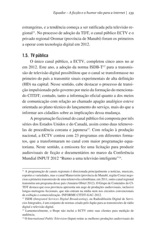 Equador – A ficção e o humor vão para a internet | 239

estrangeiras, e a tendência começa a ser ratificada pela televisão regional11. No processo de adoção da TDT, o canal público ECTV e o
privado regional Oromar (província de Manabí) foram os primeiros
a operar com tecnologia digital em 2012.

1.5. TV pública
O único canal público, a ECTV, completou cinco anos no ar
em 2012. Este ano, a adoção da norma ISDB-T12 para a transmissão de televisão digital possibilitou que o canal se transformasse no
primeiro do país a transmitir sinais experimentais de alta definição
(HD) na capital. Nesse sentido, cabe destacar o processo de transição impulsionado pelo governo por meio da formação do mencionado CITDT; contudo, tanto a informação oficial quanto a dos meios
de comunicação com relação ao chamado apagão analógico esteve
orientada ao plano técnico do lançamento do serviço, mais do que a
informar aos cidadãos sobre as implicações dessa mudança.
A programação ficcional do canal público foi composta por três
séries dos Estados Unidos e do Canadá, assim como duas telenovelas de procedência coreana e japonesa13. Com relação à produção
nacional, a ECTV contou com 23 programas em diferentes formatos, que a transformaram no canal com maior programação equatoriana. Neste sentido, a emissora fez uma licitação para produzir
audiovisuais de ficção e documentários no marco da Conferência
Mundial INPUT 2012 “Rumo a uma televisão inteligente”14.
A programação de canais regionais é direcionada principalmente a notícias, musicais,
esportes e variedades, mas o canal Manavisión (província de Manabí, região Costa) negociou a primeira transmissão de uma telenovela colombiana; em 2011, outro canal regional
transmitiu um programa desse país (Anuário Obitel 2012). O Grupo de Conteúdos do CITDT destaca que essa província apresenta um auge de produções audiovisuais, inclusive
longas-metragens ficcionais, que não entram na mídia nem nos circuitos convencionais
de exibição e comercialização. INFORME CITDT-GAC-2012.
12
ISDB (Integrated Services Digital Broadcasting), ou Radiodifusión Digital de Servicios Integrados, é um conjunto de normas criado pelo Japão para as transmissões de rádio
digital e televisão digital.
13
Lamentavelmente, o Ibope não inclui a ECTV entre suas clientes para medição de
audiência.
14
O International Public Television (Input) reúne as melhores produções audiovisuais do
11

 