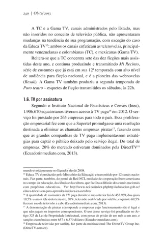 240 | Obitel 2013

A TC e a Gama TV, canais administrados pelo Estado, mas
não inseridos no conceito de televisão pública, não apresentaram
mudanças na tendência de sua programação, com exceção do caso
da Educa TV15; ambos os canais enfatizam as telenovelas, principalmente venezuelanas e colombianas (TC), e mexicanas (Gama TV).
Reitera-se que a TC concentra sete das dez ficções mais assistidas deste ano, e continua produzindo e transmitindo Mi Recinto,
série de costumes que já está em sua 12ª temporada com alto nível
de audiência para ficção nacional, e é a pioneira das webnovelas
(Resak). A Gama TV também produziu a segunda temporada de
Puro teatro – esquetes de ficção transmitidos os sábados, às 22h.

1.6. TV por assinatura
Segundo o Instituto Nacional de Estatísticas e Censos (Inec),
1.906.670 equatorianos tiveram acesso à TV paga16 em 2012. O serviço foi prestado por 265 empresas para todo o país. Essa proliferação empresarial fez com que a Supertel promulgasse uma resolução
destinada a eliminar as chamadas empresas piratas17, fazendo com
que as grandes companhias de TV paga implementassem estratégias para captar o público deixado pelo serviço ilegal. Do total de
empresas, 20% do mercado estiveram dominados pela DirectTV18
(Ecuadorinmediato.com, 2013).

mundo e está presente no Equador desde 2008.
15
Educa TV é produzido pelo Ministério da Educação e transmitido por 12 canais nacionais. Faz parte, também, do portal da Red NCI, entidade de cooperação ibero-americana
no campo da educação, da ciência e da cultura, que facilita a difusão dos canais nacionais
com propósitos educativos.   Ver http://www.nci.tv//index.phphttp://educacion.gob.ec/
educa-television-para-aprender-iniciara-en-octubre/
16
A quantidade de assinantes da TV paga durante o ano anterior foi de 453.969, dos quais
10,5% usaram televisão terrestre, 20%, televisão codificada por satélite, enquanto 69,5%
fizeram uso da televisão a cabo (Ecuadorinmediato.com, 2013).
17
A denominação de piratas corresponde a empresas cujo funcionamento não é legal e
que não pagam os impostos correspondentes. O uso desse serviço foi penalizado no Artigo 325 da Lei de Propriedade Intelectual, com penas de prisão de um mês a um ano, e
sanções econômicas entre 657 e 6.570 dólares (Ecuadorinmediato.com).
18
Empresa de televisão por satélite, faz parte da multinacional The DirectTV Group Inc.
(DirecTV.com.ec).

 