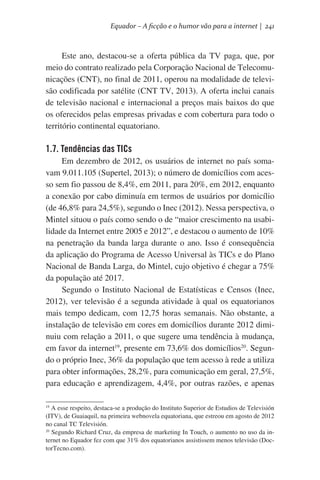 Equador – A ficção e o humor vão para a internet | 241

Este ano, destacou-se a oferta pública da TV paga, que, por
meio do contrato realizado pela Corporação Nacional de Telecomunicações (CNT), no final de 2011, operou na modalidade de televisão codificada por satélite (CNT TV, 2013). A oferta inclui canais
de televisão nacional e internacional a preços mais baixos do que
os oferecidos pelas empresas privadas e com cobertura para todo o
território continental equatoriano.

1.7. Tendências das TICs
Em dezembro de 2012, os usuários de internet no país somavam 9.011.105 (Supertel, 2013); o número de domicílios com acesso sem fio passou de 8,4%, em 2011, para 20%, em 2012, enquanto
a conexão por cabo diminuía em termos de usuários por domicílio
(de 46,8% para 24,5%), segundo o Inec (2012). Nessa perspectiva, o
Mintel situou o país como sendo o de “maior crescimento na usabilidade da Internet entre 2005 e 2012”, e destacou o aumento de 10%
na penetração da banda larga durante o ano. Isso é consequência
da aplicação do Programa de Acesso Universal às TICs e do Plano
Nacional de Banda Larga, do Mintel, cujo objetivo é chegar a 75%
da população até 2017.
Segundo o Instituto Nacional de Estatísticas e Censos (Inec,
2012), ver televisão é a segunda atividade à qual os equatorianos
mais tempo dedicam, com 12,75 horas semanais. Não obstante, a
instalação de televisão em cores em domicílios durante 2012 diminuiu com relação a 2011, o que sugere uma tendência à mudança,
em favor da internet19, presente em 73,6% dos domicílios20. Segundo o próprio Inec, 36% da população que tem acesso à rede a utiliza
para obter informações, 28,2%, para comunicação em geral, 27,5%,
para educação e aprendizagem, 4,4%, por outras razões, e apenas
19
A esse respeito, destaca-se a produção do Instituto Superior de Estudios de Televisión
(ITV), de Guaiaquil, na primeira webnovela equatoriana, que estreou em agosto de 2012
no canal TC Televisión.
20
Segundo Richard Cruz, da empresa de marketing In Touch, o aumento no uso da internet no Equador fez com que 31% dos equatorianos assistissem menos televisão (DoctorTecno.com).

 