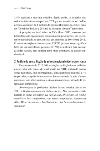 242 | Obitel 2013

3,8% acessam a rede por trabalho. Sendo assim, os usuários das
redes sociais situaram o país em 37º lugar no mundo em uso do Facebook, com mais de 4 milhões de pessoas (ElDiario.ec, 2012), mais
de 700 mil no Twitter e 284 mil no Google+ (DoctorTecno.com).
A pesquisa nacional sobre as TICs (Inec, 2012) mostrou que
6,8 milhões de equatorianos contaram com, pelo menos, um telefone celular ativado no ano, ou seja, um aumento de 10% sobre 2011.
O uso de smartphones cresceu para 839.795 pessoas, o que significa
60% em um ano; dessas pessoas, 641.914 os utilizam para acessar
as redes sociais, mas também para rever conteúdos de caráter audiovisual.

2. Análise do ano: a ficção de estreia nacional e ibero-americana
Durante o ano de 2012, 106 produções de ficção foram exibidas
em seis dos sete canais de sinal aberto em VHF, incluindo quatro
séries nacionais, sete internacionais, uma telenovela nacional e 44
importadas, as quais foram reprises; houve a estreia de sete sitcoms
nacionais, uma série nacional e cinco internacionais, além de 40 telenovelas estrangeiras.
Ao comparar as produções inéditas do ano anterior com as de
2011, a ficção apresenta um título a menos. Nas nacionais, continuaram as séries de humor: La pareja feliz, Mi recinto, El combo
amarillo e Los compadritos, com novas temporadas; apareceram
Aída, Míster Juramento e Los Tostadams, mas La tremebunda corte
saiu do ar.

 