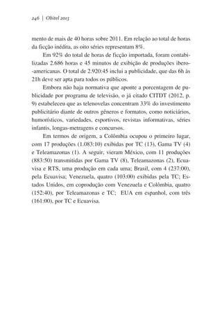 246 | Obitel 2013

mento de mais de 40 horas sobre 2011. Em relação ao total de horas
da ficção inédita, as oito séries representam 8%.
Em 92% do total de horas de ficção importada, foram contabilizadas 2.686 horas e 45 minutos de exibição de produções ibero-americanas. O total de 2.920:45 inclui a publicidade, que das 6h às
21h deve ser apta para todos os públicos.
Embora não haja normativa que aponte a porcentagem de publicidade por programa de televisão, o já citado CITDT (2012, p.
9) estabeleceu que as telenovelas concentram 33% do investimento
publicitário diante de outros gêneros e formatos, como noticiários,
humorísticos, variedades, esportivos, revistas informativas, séries
infantis, longas-metragens e concursos.
Em termos de origem, a Colômbia ocupou o primeiro lugar,
com 17 produções (1.083:10) exibidas por TC (13), Gama TV (4)
e Teleamazonas (1). A seguir, vieram México, com 11 produções
(883:50) transmitidas por Gama TV (8), Teleamazonas (2), Ecuavisa e RTS, uma produção em cada uma; Brasil, com 4 (237:00),
pela Ecuavisa; Venezuela, quatro (103:00) exibidas pela TC; Estados Unidos, em coprodução com Venezuela e Colômbia, quatro
(152:40), por Teleamazonas e TC;   EUA em espanhol, com três
(161:00), por TC e Ecuavisa.

 