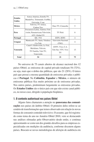 24 | Obitel 2013

Estados
Unidos
México
Peru
Portugal
Uruguai

Venezuela

Total

Azteca America, Estrella TV,
MundoFox, Telemundo, UniMás,
Univisión, V-me
Televisa, TV Azteca,
Once TV, Conaculta
Cadena Tres
Frecuencia Latina, América Televisión, Panamericana Televisión,
TV Perú
ATV, Global TV
SIC, TVI
RTP1, RTP2
Montecarlo TV, Saeta, Teledoce Televisión Nacional
/ La Tele
(TNU)
Canal I, Globovisión, La Tele,
ANTV, Tves, C.A.
Meridiano, Televen,
Tele Sur, VTV, Vive
TV Familia, Vale TV,
TV
Venevisión
54

21

7
5
6
4
4

13

75

No universo de 75 canais abertos de alcance nacional dos 12
países Obitel, as emissoras de capital privado totalizam 54 (72%),
ou seja, mais que o dobro das públicas, que são 21 (28%). O único
país que possui a mesma quantidade de emissoras privadas e públicas é Portugal. Na Colômbia, Equador e México, o número de
emissoras públicas fica muito próximo ao de emissoras privadas.
Nos outros países, predominam largamente as emissoras privadas.
Os Estados Unidos são o único país em que não existe canal público, no nosso caso, dirigido à população hispânica.

1. O contexto audiovisual nos países Obitel
Alguns fatos chamaram a atenção no panorama das comunicações nos países do âmbito Obitel. O primeiro deles refere-se ao
cenário de transformações que temos observado em relação às novas
formas de consumir conteúdo televisivo. O assunto, que foi registrado como tema do ano no Anuário Obitel 2010, vem se destacando
nas análises efetuadas pelo Observatório desde então, e continua
apresentando-se como um dos grandes desafios para as empresas especializadas em medições da audiência, conforme discutem alguns
países. Buscam-se novas metodologias de aferição de audiência em

 