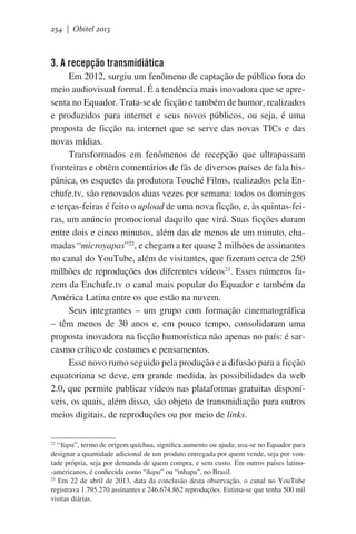 254 | Obitel 2013

3. A recepção transmidiática
Em 2012, surgiu um fenômeno de captação de público fora do
meio audiovisual formal. É a tendência mais inovadora que se apresenta no Equador. Trata-se de ficção e também de humor, realizados
e produzidos para internet e seus novos públicos, ou seja, é uma
proposta de ficção na internet que se serve das novas TICs e das
novas mídias.
Transformados em fenômenos de recepção que ultrapassam
fronteiras e obtêm comentários de fãs de diversos países de fala hispânica, os esquetes da produtora Touché Films, realizados pela Enchufe.tv, são renovados duas vezes por semana: todos os domingos
e terças-feiras é feito o upload de uma nova ficção, e, às quintas-feiras, um anúncio promocional daquilo que virá. Suas ficções duram
entre dois e cinco minutos, além das de menos de um minuto, chamadas “microyapas”22, e chegam a ter quase 2 milhões de assinantes
no canal do YouTube, além de visitantes, que fizeram cerca de 250
milhões de reproduções dos diferentes vídeos23. Esses números fazem da Enchufe.tv o canal mais popular do Equador e também da
América Latina entre os que estão na nuvem.
Seus integrantes – um grupo com formação cinematográfica
– têm menos de 30 anos e, em pouco tempo, consolidaram uma
proposta inovadora na ficção humorística não apenas no país: é sarcasmo crítico de costumes e pensamentos.   
Esse novo rumo seguido pela produção e a difusão para a ficção
equatoriana se deve, em grande medida, às possibilidades da web
2.0, que permite publicar vídeos nas plataformas gratuitas disponíveis, os quais, além disso, são objeto de transmidiação para outros
meios digitais, de reproduções ou por meio de links.
“Yapa”, termo de origem quíchua, significa aumento ou ajuda; usa-se no Equador para
designar a quantidade adicional de um produto entregada por quem vende, seja por vontade própria, seja por demanda de quem compra, e sem custo. Em outros países latino-americanos, é conhecida como “ñapa” ou “inhapa”, no Brasil.
23
Em 22 de abril de 2013, data da conclusão desta observação, o canal no YouTube
registrava 1.795.270 assinantes e 246.674.862 reproduções. Estima-se que tenha 500 mil
visitas diárias.
22

 