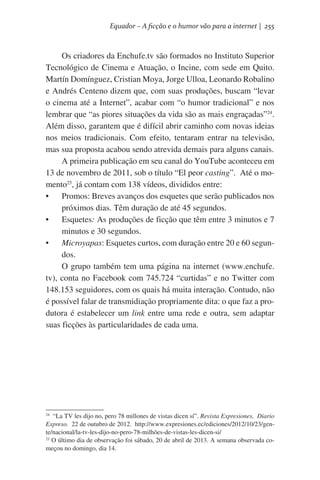 Equador – A ficção e o humor vão para a internet | 255

Os criadores da Enchufe.tv são formados no Instituto Superior
Tecnológico de Cinema e Atuação, o Incine, com sede em Quito.
Martín Domínguez, Cristian Moya, Jorge Ulloa, Leonardo Robalino
e Andrés Centeno dizem que, com suas produções, buscam “levar
o cinema até a Internet”, acabar com “o humor tradicional” e nos
lembrar que “as piores situações da vida são as mais engraçadas”24.
Além disso, garantem que é difícil abrir caminho com novas ideias
nos meios tradicionais. Com efeito, tentaram entrar na televisão,
mas sua proposta acabou sendo atrevida demais para alguns canais.
A primeira publicação em seu canal do YouTube aconteceu em
13 de novembro de 2011, sob o título “El peor casting”.  Até o momento25, já contam com 138 vídeos, divididos entre:
•	 Promos: Breves avanços dos esquetes que serão publicados nos
próximos dias. Têm duração de até 45 segundos.
•	 Esquetes: As produções de ficção que têm entre 3 minutos e 7
minutos e 30 segundos.
•	 Microyapas: Esquetes curtos, com duração entre 20 e 60 segundos.  
O grupo também tem uma página na internet (www.enchufe.
tv), conta no Facebook com 745.724 “curtidas” e no Twitter com
148.153 seguidores, com os quais há muita interação. Contudo, não
é possível falar de transmidiação propriamente dita: o que faz a produtora é estabelecer um link entre uma rede e outra, sem adaptar
suas ficções às particularidades de cada uma.

  “La TV les dijo no, pero 78 millones de vistas dicen sí”. Revista Expresiones,  Diario
Expreso. 22 de outubro de 2012.  http://www.expresiones.ec/ediciones/2012/10/23/gente/nacional/la-tv-les-dijo-no-pero-78-milhões-de-vistas-les-dicen-si/
25
O último dia de observação foi sábado, 20 de abril de 2013. A semana observada começou no domingo, dia 14.
24

 