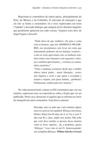Equador – A ficção e o humor vão para a internet | 257

Registram-se comentários de outros países, principalmente do
Peru, do México e da Colômbia. O relevante da interação é que
ela não se limita a comentários ou a risos expressados em texto
(“hahaha”), havendo diálogos que atingem níveis distintos daqueles
que geralmente aparecem nas redes sociais. Vejamos estes dois, de
SuperYapita e Zeroz45.
“Nada disso de que mulheres vão para a cama
com os homens, aqui nós, HOMENS E MULHERES, nos precipitamos sem levar em conta que
mutuamente podemos até ter doenças venéreas...
e não só vocês aproveitam, nós, as mulheres também somos seres humanos com orgasmos e desejos e também aproveitamos... evitemos os comentários machistas.”
“Toda a mudança aconteceu desde que a mulher
obteve maior poder... maior liberação... assim,
não importa a vocês o que opina a sociedade e
trepam e trepam, sem parar hahaha... problema?
Nenhuuuum, melhor para nós, homens.”

No vídeo promocional, contam-se 602 comentários que, em sua
maioria, expressam risos ou expectativas sobre a ficção que vai ser
publicada. Neste caso, destacam-se aqueles que se referem aos erros
de ortografia de outro comentário. Uma breve amostra:
Desculpa, mas eu acho que você cometeu alguns
erros ao escrever em espanhol: Bilíngue tem trema,
Hablas [falas] tem H antes da A, te Ves é com V
não com B e, claro, inglês tem acento. Não acho
que você deva insultar as pessoas dessa maneira
como se fosse superior... ah, a propósito, garoto
“Bilíngue,” Loser tem só um O. Atenciosamente:
um verdadeiro Bilingue. William Sánchez Coronel

 