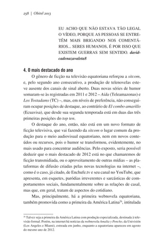 258 | Obitel 2013

EU ACHO QUE NÃO ESTAVA TÃO LEGAL
O VÍDEO, PORQUE AS PESSOAS SE ENTRETÊM MAIS BRIGANDO NOS COMENTÁRIOS... SERES HUMANOS, É POR ISSO QUE
EXISTEM GUERRAS SEM SENTIDO. davidcadenazavaleta8

4. O mais destacado do ano
O gênero de ficção na televisão equatoriana reforçou a sitcom,
e, pelo segundo ano consecutivo, a produção de telenovelas esteve ausente dos canais de sinal aberto. Duas novas séries de humor
somaram-se às registradas em 2011 e 2012 – Aída (Teleamazonas) e
Los Tostadams (TC) –, mas, em níveis de preferência, não conseguiram ocupar posições de destaque, ao contrário de El combo amarillo
(Ecuavisa), que desde sua segunda temporada está em duas das três
primeiras posições do top ten.
O destaque do ano, então, não está em um novo formato de
ficção televisiva, que vai fazendo da sitcom o lugar comum da produção para o meio audiovisual equatoriano, nem em novos conteúdos ou recursos, pois o humor se transformou, evidentemente, no
mais usado para concentrar audiências. Pelo exposto, seria possível
deduzir que o mais destacado de 2012 está no que chamaremos de
ficção transmidiada, ou o aproveitamento de outras mídias – as plataformas de difusão criadas pelas novas tecnologias na internet –,
como é o caso, já citado, de Enchufe.tv e seu canal no YouTube, que
apresenta, em esquetes, paródias irreverentes e sarcásticas de comportamentos sociais, fundamentalmente sobre as relações de casal,
mas que, em geral, tratam de aspectos do cotidiano.
Mas, principalmente, há a primeira webnovela equatoriana,
também promovida como a primeira da América Latina26, intitulada
26
Talvez seja a primeira da América Latina com produção especializada, destinada à televisão formal. Porém, na internet há notícias da webnovela Amalia y Poncho, da Univisión
(Los Angeles e Miami), estreada em junho, enquanto a equatoriana apareceu em agosto
do mesmo ano de 2012.

 
