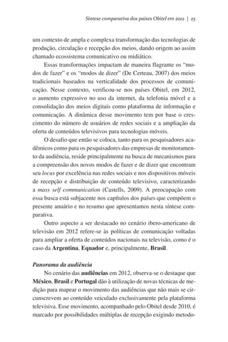 Síntese comparativa dos países Obitel em 2012 | 25

um contexto de ampla e complexa transformação das tecnologias de
produção, circulação e recepção dos meios, dando origem ao assim
chamado ecossistema comunicativo ou midiático.
Essas transformações impactam de maneira flagrante os “modos de fazer” e os “modos de dizer” (De Certeau, 2007) dos meios
tradicionais baseados na verticalidade dos processos de comunicação. Nesse contexto, verificou-se nos países Obitel, em 2012,
o aumento expressivo no uso da internet, da telefonia móvel e a
consolidação dos meios digitais como plataforma de informação e
comunicação. A dinâmica desse movimento tem por base o crescimento do número de usuários de redes sociais e a ampliação da
oferta de conteúdos televisivos para tecnologias móveis.
O desafio que então se coloca, tanto para os pesquisadores acadêmicos como para os pesquisadores das empresas de monitoramento da audiência, reside principalmente na busca de mecanismos para
a compreensão dos novos modos de fazer e de dizer que encontram
seu locus por excelência nas redes sociais e nos dispositivos móveis
de recepção e distribuição de conteúdo televisivo, caracterizando
a mass self communication (Castells, 2009). A preocupação com
essa busca está subjacente nos capítulos dos países que compõem o
presente anuário e no resumo que apresentamos nesta síntese comparativa.
Outro aspecto a ser destacado no cenário ibero-americano de
televisão em 2012 refere-se às políticas de comunicação voltadas
para ampliar a oferta de conteúdos nacionais na televisão, como é o
caso da Argentina, Equador e, principalmente, Brasil.
Panorama da audiência
No cenário das audiências em 2012, observa-se o destaque que
México, Brasil e Portugal dão à utilização de novas técnicas de medição para mapear o movimento das audiências que não mais se circunscrevem ao conteúdo veiculado exclusivamente pela plataforma
televisiva. Esse movimento, acompanhado pelo Obitel desde 2010, é
marcado por possibilidades múltiplas de recepção exigindo metodo-

 