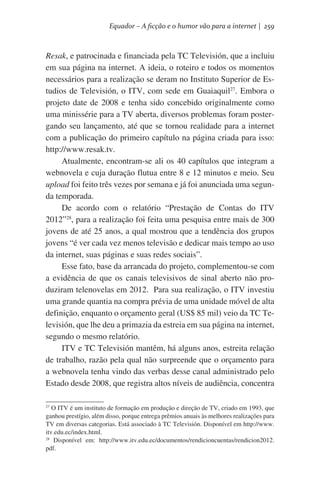 Equador – A ficção e o humor vão para a internet | 259

Resak, e patrocinada e financiada pela TC Televisión, que a incluiu
em sua página na internet. A ideia, o roteiro e todos os momentos
necessários para a realização se deram no Instituto Superior de Estudios de Televisión, o ITV, com sede em Guaiaquil27. Embora o
projeto date de 2008 e tenha sido concebido originalmente como
uma minissérie para a TV aberta, diversos problemas foram postergando seu lançamento, até que se tornou realidade para a internet
com a publicação do primeiro capítulo na página criada para isso:
http://www.resak.tv.
Atualmente, encontram-se ali os 40 capítulos que integram a
webnovela e cuja duração flutua entre 8 e 12 minutos e meio. Seu
upload foi feito três vezes por semana e já foi anunciada uma segunda temporada.
De acordo com o relatório “Prestação de Contas do ITV
2012”28, para a realização foi feita uma pesquisa entre mais de 300
jovens de até 25 anos, a qual mostrou que a tendência dos grupos
jovens “é ver cada vez menos televisão e dedicar mais tempo ao uso
da internet, suas páginas e suas redes sociais”.
Esse fato, base da arrancada do projeto, complementou-se com
a evidência de que os canais televisivos de sinal aberto não produziram telenovelas em 2012.  Para sua realização, o ITV investiu
uma grande quantia na compra prévia de uma unidade móvel de alta
definição, enquanto o orçamento geral (US$ 85 mil) veio da TC Televisión, que lhe deu a primazia da estreia em sua página na internet,
segundo o mesmo relatório.
ITV e TC Televisión mantêm, há alguns anos, estreita relação
de trabalho, razão pela qual não surpreende que o orçamento para
a webnovela tenha vindo das verbas desse canal administrado pelo
Estado desde 2008, que registra altos níveis de audiência, concentra
O ITV é um instituto de formação em produção e direção de TV, criado em 1993, que
ganhou prestígio, além disso, porque entrega prêmios anuais às melhores realizações para
TV em diversas categorias. Está associado à TC Televisión. Disponível em http://www.
itv.edu.ec/index.html.
28
Disponível em: http://www.itv.edu.ec/documentos/rendicioncuentas/rendicion2012.
pdf.
27

 
