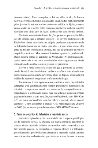 Equador – A ficção e o humor vão para a internet | 261

com/enchufetv). Em consequência, há um olhar ácido, de humor
negro, às vezes, em torno a realidades vivenciadas particularmente
pelos jovens de setores socioeconômicos médios de Quito, e sobre
como se dão as relações entre homens e mulheres, embora também
não falte uma visão que, às vezes, pode até ser considerada sexista.
Contudo, o resultado dessas ficções pensadas para as facilidades de difusão que a internet oferece – os jovens realizadores de
Enchufe.tv dizem ter criado sua própria produtora porque os canais
de televisão fecharam as portas para eles – é que, além disso, eles
estão na nuvem tecnológica, ou seja, não são de consumo exclusivo
do público nacional. Mas, ao contrário dos esquetes da produtora de
Quito Touché Films, os capítulos de Resak, da ITV, instituição educativa associada a um canal de televisão, não chegaram aos níveis
milionários de audiência que registram os primeiros.
Talvez a razão disso seja o fato de que a proposta de conteúdo de Resak é mais tradicional, embora se afirme que aborda uma
problemática com a qual a juventude atual se depara, assediada por
máfias de pequenos ou grandes traficantes de drogas.  
Em resumo, é uma aposta em outra mídia, e não em conteúdos
diferentes que contribuam para romper parâmetros dominantes na
televisão. Isso pode ser notado nos números de acompanhamento e
reproduções: a webnovela conta, para sua difusão, com sua própria
página na internet e com uma fan page do Facebook, com 810 “Curtir”; um canal do YouTube com 16 vídeos – que não são os dos 40
capítulos –, cem assinantes e apenas 7.300 reproduções até 26 abril
de 2013 (https://www.youtube.com/user/RESAK2012?feature).

5. Tema do ano: ficção televisiva e memória social
Até a invenção da escrita, a oralidade era o suporte privilegiado da memória social. A chegada da escrita permitiu registrar as
marcas dessa memória coletiva de maneira mais sistemática e relativamente precisa. A fotografia, o registro fílmico e a televisão,
posteriormente, possibilitaram alimentar a memória social também
com elementos audiovisuais, que abriram novas formas de cons-

 
