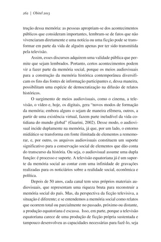 262 | Obitel 2013

trução dessa memória: as pessoas apropriam-se dos acontecimentos
públicos que consideram importantes, lembram-se de fatos que não
vivenciaram diretamente e uma notícia ou uma ficção pode se transformar em parte da vida de alguém apenas por ter sido transmitida
pela televisão.
Assim, esses discursos adquirem uma validade pública que permite que sejam lembrados. Portanto, certos acontecimentos podem
vir a fazer parte da memória social, porque os meios audiovisuais
para a construção da memória histórica contemporânea diversificam os fins das fontes de informação participantes e, dessa maneira,
possibilitam uma espécie de democratização na difusão de relatos
históricos.
O surgimento de meios audiovisuais, como o cinema, a televisão, o vídeo e, hoje, os digitais, gera “novos modos de formação
da memória; embora alguns o sejam de maneira efêmera, outros, a
partir de uma existência virtual, fazem parte ineludível da vida cotidiana do mundo global” (Guarini, 2002). Desse modo, o audiovisual incide duplamente na memória, já que, por um lado, o entorno
midiático se transforma em fonte ilimitada de elementos a rememorar, e, por outro, os arquivos audiovisuais constituem um suporte
significativo para a conservação social de elementos que dão conta
do transcurso da história. Ou seja, o audiovisual assume uma dupla
função: é processo e suporte. A televisão equatoriana já é um suporte da memória social ao contar com uma infinidade de gravações
realizadas para os noticiários sobre a realidade social, econômica e
política. 	
Depois de 50 anos, cada canal tem seus próprios materiais audiovisuais, que representam uma riqueza bruta para reconstruir a
memória social do país. Mas, da perspectiva da ficção televisiva, a
situação é diferente; e se entendemos a memória social como relatos
que ocorrem total ou parcialmente no passado, próximo ou distante,
a produção equatoriana é escassa.  Isso, em parte, porque a televisão
equatoriana carece de uma produção de ficção própria sustentada e
tampouco desenvolveu as capacidades necessárias para fazê-lo, seja

 