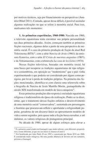 Equador – A ficção e o humor vão para a internet | 263

por motivos técnicos, seja por financiamento ou perspectivas (Anuário Obitel 2011). Contudo, apesar desse déficit, é possível assinalar
algumas realizações no que se refere à memória social. Para isso,
analisamos três momentos:
1. As primeiras experiências, 1960-1980: Nascida em 1960,
a televisão equatoriana tenta encontrar sua própria personalidade
nas duas primeiras décadas. Assim, começam também as primeiras
ficções nacionais, algumas delas a partir de uma perspectiva de memória social. É o caso da primeira produção de ficção da atual Red
Telesistema (RTS)31, com a série Narcisa de Jesús (1961); da emissora Ecuavisa, com a série El Cristo de nuestras angustias (1967);
e da Teleamazonas, com a telenovela La casa de los Lirios (1974).  
Nessas ficções televisivas, baseadas em memória social, há
uma busca por recuperar as tradições equatorianas de tipo religioso e costumbrista, em oposição ao “modernismo” que o país vinha
experimentando e que poderia ser considerado por alguns como perigoso, por levar à perda de tradições próprias. Na primeira das ficções mencionadas, identifica-se com clareza uma telenovela sobre
a biografia de Narcisa de Jesús Martillo Morán, guaiaquilenha do
século XIX transformada em modelo de laica catequista32.
Essas primeiras produções dão resposta à sociedade equatoriana
religiosa e tradicionalista da época da realização. Poder-se-ia dizer,
então, que o tratamento dessas ficções enfatiza o desenvolvimento
de uma memória social “conservadora”, sustentada em personagens
e histórias que procuravam refletir e aprofundar a religiosidade popular, geradoras de um discurso único ao apresentarem modelos de
vida a serem seguidos, pois quase toda a ficção busca ressaltar, e até
idolatrar, os valores religiosos do protagonista principal.
Na década de 1980, apesar de alguns esforços para elevar a
É o primeiro canal criado em Guaiaquil e que ainda subsiste, com diferentes proprietários e nome diferente, já que em seu início se chamava Canal 4.
32
Foi beatificada por João Paulo II em 1992 e canonizada por Bento XVI em 2008.
É considerada muito milagrosa. Há uma grande afluência de devotos em um santuário,
próximo a Guaiaquil.  
31

 