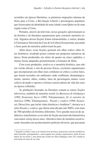 Equador – A ficção e o humor vão para a internet | 265

ocorridos em épocas libertárias, as primeiras migrações internas da
Serra para a Costa, a Revolução Liberal e personagens populares
que fazem parte da identidade de uma cidade como Quito ou de uma
região como a Costa.
Portanto, através da televisão, novas gerações aproximaram-se
da história e da literatura equatorianas para construir memória social. Algumas dessas ficções foram retransmitidas, e outras, doadas
à Cinemateca Nacional da Casa de la Cultura Ecuatoriana, passando
a fazer parte da memória audiovisual do país.
Além disso, essas ficções geraram um olhar crítico sobre fatos históricos, resultado pouco comum nas propostas narrativas da
época. Eram produzidas em séries de quatro ou cinco capítulos, e
muitas foram adaptadas posteriormente a formatos de filme.
Com essas produções, reativa-se a memória histórica, mas não
em versão oficial, e sim de pessoas físicas, escritores equatorianos
que incorporaram um olhar mais cotidiano ou crítico a certos fatos,
que foram recriados em ambientes onde confluíam, dramaturgicamente, amores, ódios, sonhos, lutas de personagens muitas vezes
críticos do poder e opostos a formas conservadoras de vida dos anos
ou épocas refletidas.
Às produções baseadas na literatura somam-se outras ficções
televisivas, também de memória social: La Baronesa de Galápagos
(1992, Ecuavisa); Sucre (1992, Teleamazonas), JJ, el ruiseñor de
América (1996, Teleamazonas),  Pasado y confeso (1994, Ecuavisa). Dessa lista, que inclui vidas históricas e lendárias33, destaca-se a
série Pasado y confeso, que durou uma década (até 2005), com mais
de 700 episódios de histórias diferentes. Teve grande sucesso de audiência e transformou-se na série de ficção nacional não humorística
com maior rating desses anos. Abordava fatos de memória social recente, baseados em acontecimentos policiais diversos, que passaram
Segundo os títulos, trata-se de Antonio José de Sucre, general dos exércitos de Bolívar;
Julio Jaramillo, guaiaquilenho, o mais popular dos cantores equatorianos, ainda 30 anos
depois de sua morte; e uma alemã que residiu nas ilhas Galápagos (anos 30), criando-se
uma lenda em torno de sua vida.

33

 