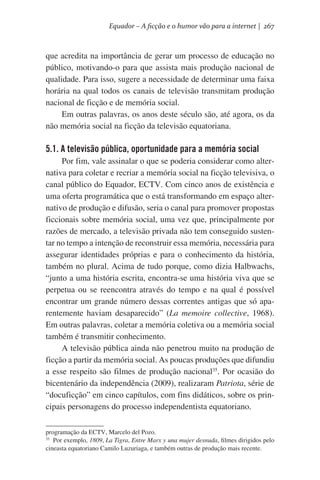 Equador – A ficção e o humor vão para a internet | 267

que acredita na importância de gerar um processo de educação no
público, motivando-o para que assista mais produção nacional de
qualidade. Para isso, sugere a necessidade de determinar uma faixa
horária na qual todos os canais de televisão transmitam produção
nacional de ficção e de memória social.
Em outras palavras, os anos deste século são, até agora, os da
não memória social na ficção da televisão equatoriana.

5.1. A televisão pública, oportunidade para a memória social
Por fim, vale assinalar o que se poderia considerar como alternativa para coletar e recriar a memória social na ficção televisiva, o
canal público do Equador, ECTV. Com cinco anos de existência e
uma oferta programática que o está transformando em espaço alternativo de produção e difusão, seria o canal para promover propostas
ficcionais sobre memória social, uma vez que, principalmente por
razões de mercado, a televisão privada não tem conseguido sustentar no tempo a intenção de reconstruir essa memória, necessária para
assegurar identidades próprias e para o conhecimento da história,
também no plural. Acima de tudo porque, como dizia Halbwachs,
“junto a uma história escrita, encontra-se uma história viva que se
perpetua ou se reencontra através do tempo e na qual é possível
encontrar um grande número dessas correntes antigas que só aparentemente haviam desaparecido” (La memoire collective, 1968).
Em outras palavras, coletar a memória coletiva ou a memória social
também é transmitir conhecimento.
A televisão pública ainda não penetrou muito na produção de
ficção a partir da memória social. As poucas produções que difundiu
a esse respeito são filmes de produção nacional35. Por ocasião do
bicentenário da independência (2009), realizaram Patriota, série de
“docuficção” em cinco capítulos, com fins didáticos, sobre os principais personagens do processo independentista equatoriano.
programação da ECTV, Marcelo del Pozo.
35
  Por exemplo, 1809, La Tigra, Entre Marx y una mujer desnuda, filmes dirigidos pelo
cineasta equatoriano Camilo Luzuriaga, e também outras de produção mais recente.

 
