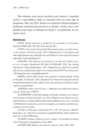 268 | Obitel 2013

Não obstante esses passos positivos para motivar a memória
social, o canal público ainda se concentra mais em outro tipo de
programas. Mas, em 2012, destaca-se a primeira licitação dirigida a
produtores nacionais para promover as ficções. Assim, vão-se ampliando portas para a realização de ficção e, em particular, de memória social.

Referências
CITDT. Estado actual de la producción de contenidos en el Ecuador.
Informe CITDT-GAC-2012-00, 19 de abril de 2012.   
CNTTV. Corporación Nacional de Telecomunicaciones suscribió contrato para operar televisión privada. 2013. Disponível em: www.micnttv.com/
index.php?option=com_content&view=article&id=37:serie-o-pelicula-destaca
da&catid=3:noticias&Itemid=33.
CONATEL. Plan Maestro de transición a la televisión digital terrestre en el Ecuador. Resolución RTV-681-24-CONATEL 2012, del Consejo
Nacional de Telecomunicaciones. 2012. Disponível em: http://www.conatel.
gob.ec/site_conatel/index.php?view=category&id=619%3Aresoluciones-2012&option=com_content&Itemid=610
MINTEL realiza taller técnico para potenciar el Internet Banda Ancha
en Ecuador. El Telégrafo, 2012. Disponível em: http://www.telegrafo.com.ec/
economia/item/mintel-realiza-taller-tecnico-para-potenciar-el-internet-banda-ancha-en-ecuador.html
QUIÉNES somos. DirecTV.com.ec,. Disponível em: http://www.directv.
com.ec/. Acesso em: 17/04/13.
SUSCRIPCIÓN a televisión pagada en Ecuador aumenta, tras control a
servicio pirata. Ecuadorinmediato.com, 2013. Disponível em: http://www.ecuadorinmediato.com/index.php?module=Noticias&func=news_user_view&id
=188821&umt=suscripcion_a_television_pagada_en_ecuador_aumenta_tras_
control_a_servicio_pirata.
Ni fecha ni oferta para vender Gama TV y TC. El Comercio, 30/04/12.
Disponível em: http://www.elcomercio.com/politica/fecha-oferta-vender-Gamatv-TC_0_691130944.html.
GUARINI, Carmen. Memoria social e imagen. Universidad de Buenos
Aires. Programa de Antropología Visual, 2002
HALBWACHS, Maurice. La memoire collective. Paris: PUF, 1968.

 
