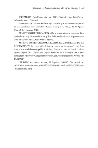 Equador – A ficção e o humor vão para a internet | 269

INFOMEDIA. Estadísticas diversas, 2013. Disponível em: http://www.
infomedia.com.ec/sistema/
LUZURIAGA, Camilo. Antropofagia cinematográfica en el ciberespacio:
el caso ecuatoriano de Enchufetv. Revista Chasqui, n. 120, p. 51-56. Quito,
Ciespal, dezembro de 2012.
MINISTERIO DE EDUCACIÓN. Educa, televisión para aprender. Disponível em: http://www.educacion.gob.ec/educa-television-para-aprender-iniciara-en-octubre.html. Acesso em: 11/10/12.
MINISTERIO DE TELECOMUNICACIONES Y SOCIEDAD DE LA
INFORMACIÓN. La penetración de internet banda ancha aumentó en el Ecuador y se consolida como política pública. Plan de acceso universal y alistamiento digital, 2013. Televisión Digital Terrestre en el Ecuador, 2013. Disponível em: http://www.telecomunicaciones.gob.ec/comunicamos. Acesso em:
17/04/2013.
‘RESAKA’ una novela en red. El Popular, 29/08/12. Disponível em:
http://www.elpopular.com.ec/63492-%E2%80%98resaka%E2%80%99-una-novela-en-red.html.  

 