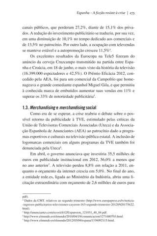 Espanha – A ficção resiste à crise | 275

canais públicos, que perderam 27,2%, diante de 15,1% dos privados. A redução do investimento publicitário se traduziu, por sua vez,
em uma diminuição de 10,1% no tempo dedicado aos comerciais e
de 13,5% no patrocínio. Por outro lado, a ocupação com televendas
se manteve estável e a autopromoção cresceu 11,5%4.
Os excelentes resultados da Eurocopa na Tele5 fizeram do
anúncio da cerveja Cruzcampo transmitido na partida entre Espanha e Croácia, em 18 de junho, o mais visto da história da televisão
(16.399.000 espectadores e 42,5%). O Prêmio Eficácia 2012, concedido pela AEA, foi para um comercial da Campofrío que homenageava o grande comediante espanhol Miguel Gila, e que permitiu
à conhecida marca de embutidos aumentar suas vendas em 11% e
superar os 33% de notoriedade publicitária5.

1.3. Merchandising e merchandising social
Como era de se esperar, a crise reabriu o debate sobre o possível retorno da publicidade à TVE, estimulado pelas críticas da
União de Televisoras Comerciais Associadas (Uteca) e da Associação Espanhola de Anunciantes (AEA) ao patrocínio dado a programas esportivos e culturais na televisão pública estatal. A inclusão de
logomarcas comerciais em alguns programas da TVE também foi
denunciada pela Uteca6.
Em abril, o governo anunciava que investiria 35,5 milhões de
euros em publicidade institucional em 2012, 56,0% a menos que
no ano anterior7. A televisão perdeu 8,8% em relação a 2011, enquanto o orçamento da internet crescia em 5,0%. No final do ano,
a entidade rede.es, ligada ao Ministério da Indústria, abriu uma licitação extraordinária com orçamento de 2,6 milhões de euros para
pdf).
4
Dados da CMT, relativos ao segundo trimestre (http://www.europapress.es/tv/noticia-ingresos-publicitarios-televisiones-cayeron-163-segundo-trimestre-20120920175622.
html).
5
http://anunciantes.com/ecos/efi12/Expansion_121031_48_84.pdf.
6
http://www.elmundo.es/elmundo/2010/04/19/comunicacion/1271680703.html.
7
http://www.elmundo.es/elmundo/2012/05/04/espana/1336092115.html.

 
