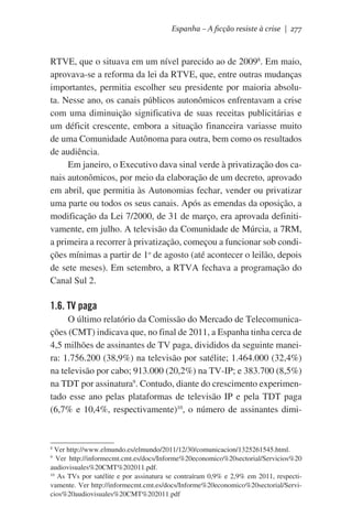 Espanha – A ficção resiste à crise | 277

RTVE, que o situava em um nível parecido ao de 20098. Em maio,
aprovava-se a reforma da lei da RTVE, que, entre outras mudanças
importantes, permitia escolher seu presidente por maioria absoluta. Nesse ano, os canais públicos autonômicos enfrentavam a crise
com uma diminuição significativa de suas receitas publicitárias e
um déficit crescente, embora a situação financeira variasse muito
de uma Comunidade Autônoma para outra, bem como os resultados
de audiência.
Em janeiro, o Executivo dava sinal verde à privatização dos canais autonômicos, por meio da elaboração de um decreto, aprovado
em abril, que permitia às Autonomias fechar, vender ou privatizar
uma parte ou todos os seus canais. Após as emendas da oposição, a
modificação da Lei 7/2000, de 31 de março, era aprovada definitivamente, em julho. A televisão da Comunidade de Múrcia, a 7RM,
a primeira a recorrer à privatização, começou a funcionar sob condições mínimas a partir de 1o de agosto (até acontecer o leilão, depois
de sete meses). Em setembro, a RTVA fechava a programação do
Canal Sul 2.

1.6. TV paga
O último relatório da Comissão do Mercado de Telecomunicações (CMT) indicava que, no final de 2011, a Espanha tinha cerca de
4,5 milhões de assinantes de TV paga, divididos da seguinte maneira: 1.756.200 (38,9%) na televisão por satélite; 1.464.000 (32,4%)
na televisão por cabo; 913.000 (20,2%) na TV-IP; e 383.700 (8,5%)
na TDT por assinatura9. Contudo, diante do crescimento experimentado esse ano pelas plataformas de televisão IP e pela TDT paga
(6,7% e 10,4%, respectivamente)10, o número de assinantes dimi-

Ver http://www.elmundo.es/elmundo/2011/12/30/comunicacion/1325261545.html.
Ver http://informecmt.cmt.es/docs/Informe%20economico%20sectorial/Servicios%20
audiovisuales%20CMT%202011.pdf.
10
As TVs por satélite e por assinatura se contraíram 0,9% e 2,9% em 2011, respectivamente. Ver http://informecmt.cmt.es/docs/Informe%20economico%20sectorial/Servicios%20audiovisuales%20CMT%202011.pdf
8
9

 