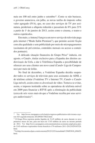 278 | Obitel 2013

nuiu em 100 mil entre junho e setembro11. Como se não bastasse,
o governo anunciava, em julho, as novas tarifas do imposto sobre
valor agregado (IVA), que, no caso dos serviços de TV por assinatura, perderiam a alíquota reduzida e passariam de 8% para 21%
a partir de 1o de janeiro de 2013, assim como o cinema, o teatro e
outros espetáculos.
Em maio, a Antena3 lançava um novo serviço de televisão paga
pela internet (“Modo Salón Premium”), que permite assistir ficção
com alta qualidade e sem publicidade por meio de micropagamentos
(assinatura de pré-estreias, conteúdos mensais ou acesso a conteúdos pontuais).
A delicada situação financeira do Grupo Prisa12 induziu, em
agosto, o Canal+, titular exclusivo para a Espanha dos direitos audiovisuais da Uefa, a dar à Telefônica Espanha a possibilidade de
oferecer aos seus clientes um novo canal (Canal+ Liga de Campeones) por meio de leilão.
No final de dezembro, a Vodafone Espanha decidia suspender todos os serviços de televisão para seus assinantes de ADSL e
de telefone celular (Vodafone TV e Internet TV, Canal+ e Canal+
Liga móvel), assim como os downloads de vídeo. Tentava-se evitar,
assim, o imposto instituído sobre as operadoras de telefonia móvel
em 2009 para financiar a RTVE após a eliminação da publicidade
(cerca de seis vezes mais do que a Vodafone recebia por seus serviços audiovisuais)13.

Ver http://www.europapress.es/tv/noticia-ingresos-publicitarios-televisiones-cayeron-163-segundo-trimestre-20120920175622.html.
12
O Grupo Prisa registrou perdas líquidas de 31,45 milhões de euros durante os nove
primeiros meses do ano, para um lucro de 17,93 milhões de euros no mesmo período
de 2011. Ver http://www.europapress.es/economia/noticia-economia-ampl-prisa-pierde-3145-millones-septiembre-frente-beneficio-179-millones-2011-20121029185328.
html.
13
Ver http://economia.elpais.com/economia/2012/12/21/actualidad/1356093018_696455.
html.
11

 