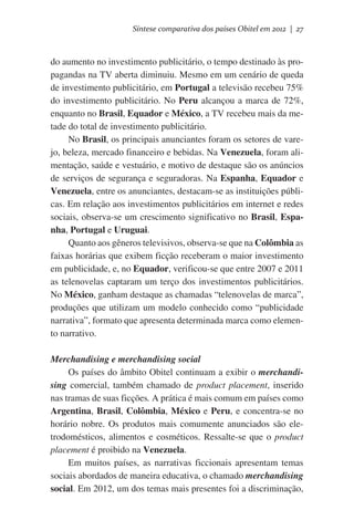 Síntese comparativa dos países Obitel em 2012 | 27

do aumento no investimento publicitário, o tempo destinado às propagandas na TV aberta diminuiu. Mesmo em um cenário de queda
de investimento publicitário, em Portugal a televisão recebeu 75%
do investimento publicitário. No Peru alcançou a marca de 72%,
enquanto no Brasil, Equador e México, a TV recebeu mais da metade do total de investimento publicitário.
No Brasil, os principais anunciantes foram os setores de varejo, beleza, mercado financeiro e bebidas. Na Venezuela, foram alimentação, saúde e vestuário, e motivo de destaque são os anúncios
de serviços de segurança e seguradoras. Na Espanha, Equador e
Venezuela, entre os anunciantes, destacam-se as instituições públicas. Em relação aos investimentos publicitários em internet e redes
sociais, observa-se um crescimento significativo no Brasil, Espanha, Portugal e Uruguai.
Quanto aos gêneros televisivos, observa-se que na Colômbia as
faixas horárias que exibem ficção receberam o maior investimento
em publicidade, e, no Equador, verificou-se que entre 2007 e 2011
as telenovelas captaram um terço dos investimentos publicitários.
No México, ganham destaque as chamadas “telenovelas de marca”,
produções que utilizam um modelo conhecido como “publicidade
narrativa”, formato que apresenta determinada marca como elemento narrativo.
Merchandising e merchandising social
Os países do âmbito Obitel continuam a exibir o merchandising comercial, também chamado de product placement, inserido
nas tramas de suas ficções. A prática é mais comum em países como
Argentina, Brasil, Colômbia, México e Peru, e concentra-se no
horário nobre. Os produtos mais comumente anunciados são eletrodomésticos, alimentos e cosméticos. Ressalte-se que o product
placement é proibido na Venezuela.
Em muitos países, as narrativas ficcionais apresentam temas
sociais abordados de maneira educativa, o chamado merchandising
social. Em 2012, um dos temas mais presentes foi a discriminação,

 