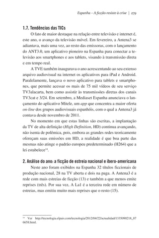 Espanha – A ficção resiste à crise | 279

1.7. Tendências das TICs
O fato de maior destaque na relação entre televisão e internet é,
este ano, o avanço da televisão móvel. Em fevereiro, a Antena3 se
adiantava, mais uma vez, ao resto das emissoras, com o lançamento
do ANT3.0, um aplicativo pioneiro na Espanha para conectar a televisão aos smartphones e aos tablets, visando à transmissão direta
e em tempo real.
A TVE também inaugurava o ano acrescentando ao seu extenso
arquivo audiovisual na internet os aplicativos para iPad e Android.
Paralelamente, lançava o novo aplicativo para tablets e smartphones, que permite acessar os mais de 75 mil vídeos de seu serviço
TV3alacarta, bem como assistir às transmissões diretas dos canais
TV3cat e 3/24. Em setembro, a Mediaset Espanha anunciava o lançamento do aplicativo Mitele, um app que concentra a maior oferta
on-line dos grupos audiovisuais espanhóis, com o qual a Antena3 já
contava desde novembro de 2011.
No momento em que estas linhas são escritas, a implantação
da TV de alta definição (High Definition, HD) continua avançando,
não isenta de polêmica, pois, embora as grandes redes teoricamente
ofereçam suas emissões em HD, a realidade é que boa parte das
mesmas não atinge o padrão europeu predeterminado (H264) que a
lei estabelece14.

2. Análise do ano: a ficção de estreia nacional e ibero-americana
Neste ano foram exibidos na Espanha 32 títulos ficcionais de
produção nacional, 28 na TV aberta e dois na paga. A Antena3 é a
rede com mais estreias de ficção (13) e também a que menos emite
reprises (três). Por sua vez, A La1 é a terceira rede em número de
estreias, mas emitiu muito mais reprises que o resto (15).

Ver http://tecnologia.elpais.com/tecnologia/2012/04/22/actualidad/1335090218_87
6658.html.

14

 