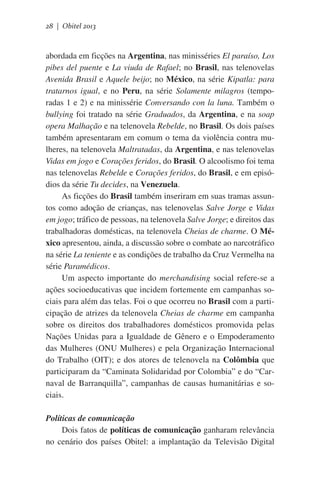 28 | Obitel 2013

abordada em ficções na Argentina, nas minisséries El paraíso, Los
pibes del puente e La viuda de Rafael; no Brasil, nas telenovelas
Avenida Brasil e Aquele beijo; no México, na série Kipatla: para
tratarnos igual, e no Peru, na série Solamente milagros (temporadas 1 e 2) e na minissérie Conversando con la luna. Também o
bullying foi tratado na série Graduados, da Argentina, e na soap
opera Malhação e na telenovela Rebelde, no Brasil. Os dois países
também apresentaram em comum o tema da violência contra mulheres, na telenovela Maltratadas, da Argentina, e nas telenovelas
Vidas em jogo e Corações feridos, do Brasil. O alcoolismo foi tema
nas telenovelas Rebelde e Corações feridos, do Brasil, e em episódios da série Tu decides, na Venezuela.
As ficções do Brasil também inseriram em suas tramas assuntos como adoção de crianças, nas telenovelas Salve Jorge e Vidas
em jogo; tráfico de pessoas, na telenovela Salve Jorge; e direitos das
trabalhadoras domésticas, na telenovela Cheias de charme. O México apresentou, ainda, a discussão sobre o combate ao narcotráfico
na série La teniente e as condições de trabalho da Cruz Vermelha na
série Paramédicos.
Um aspecto importante do merchandising social refere-se a
ações socioeducativas que incidem fortemente em campanhas sociais para além das telas. Foi o que ocorreu no Brasil com a participação de atrizes da telenovela Cheias de charme em campanha
sobre os direitos dos trabalhadores domésticos promovida pelas
Nações Unidas para a Igualdade de Gênero e o Empoderamento
das Mulheres (ONU Mulheres) e pela Organização Internacional
do Trabalho (OIT); e dos atores de telenovela na Colômbia que
participaram da “Caminata Solidaridad por Colombia” e do “Carnaval de Barranquilla”, campanhas de causas humanitárias e sociais.
Políticas de comunicação
Dois fatos de políticas de comunicação ganharam relevância
no cenário dos países Obitel: a implantação da Televisão Digital

 
