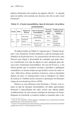 294 | Obitel 2013

práticas dominantes dos usuários nas páginas oficiais17. A segunda
parte da análise está centrada nos discursos dos fãs na rede social
Facebook18.
Tabela 11. A ficção transmidiática: tipos de interação e de práticas
predominantes

El
barco

Rede

Antena3

Tipo de interação
transmidiática

Níveis de
interatividade

Site oficial

Ficção

Visualização
transmidiática

Ativa

Facebook
oficial

Interativa

Ativa

Interativa em
tempo real

Ativa

Páginas da
internet

Twitter oficial

Práticas predominantes dos
usuários
História
Intérpretes
Críticas
Humor
Atualidade
Audiências

Os dados listados na Tabela 11 sugerem que o “formato da página” (site, Facebook, Twitter) influencia o tipo de interação transmidiática da ficção televisiva. As características do meio web, mais
flexível com relação à diversidade de conteúdos que pode oferecer, transformam esse tipo de página no mais adequado para oferecer uma visualização transmidiática. No caso de El barco, o site
oficial permite que os usuários assistam a episódios e publiquem
comentários, ao mesmo tempo em que facilita o acesso às redes sociais. Além disso, oferece produtos exclusivos, como as figurinhas
digitais da série, os videoencontros com os intérpretes ou vídeos
do making of. Também inclui concursos e promoções de diferentes
artigos de merchandising (livros, DVD).
Observa-se uma diferença entre Facebook e Twitter, com relação ao tipo de interação transmidiática. Os dados apresentados
destacam a especialização das redes sociais, que adotam papéis
complementares de uma mesma estratégia de promoção da ficção.
Enquanto no Facebook os usuários tendem a comentar antes e de17
Lista de 150 comentários (50 por página), coincidindo com a transmissão do último
episódio do ano (21 de dezembro de 2012).
18
Lista de 375 comentários de usuários durante a semana anterior à transmissão do último
episódio do ano (de 13 a 20 de dezembro de 2012).

 