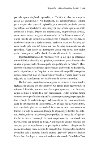Espanha – A ficção resiste à crise | 295

pois da apresentação do episódio, no Twitter se observa um processo de multitasking. No Facebook, os administradores tentam
gerar expectativa antes do episódio, por exemplo, pedindo que os
seguidores compartilhem uma imagem que afirme que essa noite
assistirão à ficção. Depois da apresentação, proporcionam acesso,
entre outras coisas, a alguns vídeos sobre os “melhores momentos”,
o que facilita um debate relacionado com o enredo. No Twitter, os
usuários comentam a série enquanto assistem, usando a hashtag recomendada pela rede (#elbarco ou essa hashtag com o número do
episódio). Além disso, as mensagens dessa rede social são muito
mais curtas que as do Facebook, devido à limitação de caracteres.
Independentemente do “formato web” e do tipo de interação
transmidiática oferecida nas páginas, constata-se que a interatividade dos seguidores de El barco pode ser qualificada de “ativa”. Mas,
embora reajam aos estímulos apresentados (sobretudo no Facebook,
onde respondem, com frequência, aos comentários publicados pelos
administradores), não se encontram níveis de atividade criativa, ou
seja, não se transformam em produtores de novos conteúdos.
Os discursos dos internautas seguem as mesmas tendências detectadas na análise do ano anterior. Os temas mais recorrentes se
referem à história, aos seus enredos e protagonistas, e se lamenta,
acima de tudo, a morte de algum personagem. Os fãs também falam
de seus atores preferidos e manifestam sua preocupação pela paulatina redução da audiência, que poderia colocar em risco a continuidade da série (como de fato ocorreu). As críticas são de vários tipos,
mas a maioria gira em torno de dois temas: o rumo que tomam as
tramas e a falta de verossimilhança de alguns ingredientes dos relatos. Assim, critica-se a colocação de produto de marca de refrigerantes, bem como a construção de cenários pouco críveis dentro de um
barco, como um ringue de boxe. A emissão do último episódio do
ano, no qual os tripulantes e os passageiros do barco chegavam finalmente a terra firme depois de mais de duas temporadas, também
coincidiu com o suposto fim do mundo “previsto” pela civilização
Maia. Isso deu lugar a comentários humorísticos de “atualidade” no

 