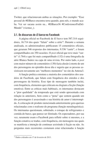296 | Obitel 2013

Twitter, que relacionavam ambas as situações. Por exemplo: “Esse
pessoal do #ElBarco encontra terra quando, para nós, o mundo acaba. Vai ser sacana assim na... #ElBarco36 #ConfesionesFinDelMundo” (vicmuz_).

3.1. Os discursos de El barco no Facebook
A página oficial no Facebook de El barco tem 587.314 seguidores, 16.714 dos quais “falam” sobre a série19. Durante a semana
analisada, os administradores publicaram 15 comentários oficiais,
que geraram 546 respostas dos internautas, 9.336 “curtir”, e foram
compartilhados em 350 ocasiões. O post oficial que teve mais “curtir” (1.764) e que foi mais compartilhado (132) é uma fotografia da
atriz Blanca Suárez na capa de uma revista. Por outro lado, o post
com maior número de comentários (130) fazia alusão à morte de um
dos personagens no episódio desse dia e sugeria que as pessoas assistissem novamente aos “melhores momentos” no site da Antena3.
A função poética estrutura a maioria dos comentários dos usuários de Facebook, que falam com frequência dos enredos e dos
personagens da história. Esse tipo de mensagem também inclui,
com frequência, elementos que criticam ou elogiam a ficção (função
emotiva). Entre as críticas mais habituais, os internautas destacam
a “pior qualidade” da temporada que está sendo apresentada com
relação às anteriores, bem como a “pena” que sentem quando um
dos personagens é assassinado e sua história de amor é interrompida. A colocação de produto mencionada anteriormente gera queixas
relacionadas com o realismo do programa (função metalinguística).
Os internautas questionam, sobretudo, o estoque de refrigerantes e
comida do barco, que parece ser ilimitado. Os espectadores, por sua
vez, raramente usam o Facebook para refletir sobre si mesmos, e a
função conativa se traduz, com frequência, em mensagens nas quais
se manifesta a intenção de continuar assistindo à ficção ou não. As
perguntas mais recorrentes costumam estar relacionadas à função

19

Dados coletados em 17 de fevereiro de 2013.

 
