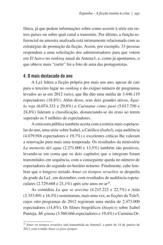 Espanha – A ficção resiste à crise | 297

fática, já que pedem informações sobre como assistir à série em outros países ou sobre qual canal a transmite. Por último, a função referencial na amostra analisada está intimamente relacionada com as
estratégias de promoção da ficção. Assim, por exemplo, 33 pessoas
respondem a uma solicitação dos administradores para que votem
em El barco no ranking anual da Antena3, e, como já apontamos, o
que obteve mais “curtir” foi a foto de uma das protagonistas.

4. O mais destacado do ano
A La1 lidera a ficção própria por mais um ano, apesar de cair
para o terceiro lugar no ranking e do exíguo número de programas
levados ao ar em 2012 (seis), que lhe dão uma média de 3.446.119
espectadores (18,8%). Além disso, seus dois grandes ativos, Águila roja (6.074.333 e 29,8%) e Cuéntame cómo pasó (5.017.750 e
24,8%) lideram a classificação, distanciando-se do resto ao terem
superado os 5 milhões de espectadores.
A emissora pública também acerta com a estreia mais espetacular do ano, uma série sobre Isabel, a Católica (Isabel), cuja audiência
(4.079.916 espectadores e 19,7%) e excelentes críticas lhe valeram
a renovação para mais uma temporada. Os resultados da minissérie
La memoria del agua (2.271.000 e 13,5%) também são positivos,
levando-se em conta que os dois capítulos que a integram foram
transmitidos em sequência, com a conseguinte queda no número de
espectadores do segundo no horário noturno. Finalmente, cabe lembrar que o longevo seriado Amar en tiempos revueltos se despedia
da grade da La1, em dezembro, com resultados de audiência espetaculares (2.729.668 e 21,1%) após sete anos no ar20.
As comédias La que se avecina (4.215.222 e 22,7%) e Aída
(3.353.891 e 16,5%) sustentaram, mais uma vez, as ficções da Tele5,
cujos oito programas de 2012 registram uma média de 2.473.000
espectadores (14,8%). Os filmes biográficos (biopics) sobre Isabel
Pantoja, Mi gitana (3.560.666 espectadores e 19,4%) e Carmina OrAmar en tiempos revueltos será transmitida na Antena3, a partir de 14 de janeiro de
2013, com o título Amar es para siempre.

20

 