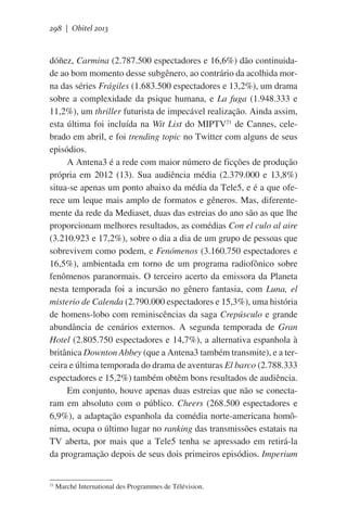 298 | Obitel 2013

dóñez, Carmina (2.787.500 espectadores e 16,6%) dão continuidade ao bom momento desse subgênero, ao contrário da acolhida morna das séries Frágiles (1.683.500 espectadores e 13,2%), um drama
sobre a complexidade da psique humana, e La fuga (1.948.333 e
11,2%), um thriller futurista de impecável realização. Ainda assim,
esta última foi incluída na Wit List do MIPTV21 de Cannes, celebrado em abril, e foi trending topic no Twitter com alguns de seus
episódios.
A Antena3 é a rede com maior número de ficções de produção
própria em 2012 (13). Sua audiência média (2.379.000 e 13,8%)
situa-se apenas um ponto abaixo da média da Tele5, e é a que oferece um leque mais amplo de formatos e gêneros. Mas, diferentemente da rede da Mediaset, duas das estreias do ano são as que lhe
proporcionam melhores resultados, as comédias Con el culo al aire
(3.210.923 e 17,2%), sobre o dia a dia de um grupo de pessoas que
sobrevivem como podem, e Fenómenos (3.160.750 espectadores e
16,5%), ambientada em torno de um programa radiofônico sobre
fenômenos paranormais. O terceiro acerto da emissora da Planeta
nesta temporada foi a incursão no gênero fantasia, com Luna, el
misterio de Calenda (2.790.000 espectadores e 15,3%), uma história
de homens-lobo com reminiscências da saga Crepúsculo e grande
abundância de cenários externos. A segunda temporada de Gran
Hotel (2.805.750 espectadores e 14,7%), a alternativa espanhola à
britânica Downton Abbey (que a Antena3 também transmite), e a terceira e última temporada do drama de aventuras El barco (2.788.333
espectadores e 15,2%) também obtêm bons resultados de audiência.
Em conjunto, houve apenas duas estreias que não se conectaram em absoluto com o público. Cheers (268.500 espectadores e
6,9%), a adaptação espanhola da comédia norte-americana homônima, ocupa o último lugar no ranking das transmissões estatais na
TV aberta, por mais que a Tele5 tenha se apressado em retirá-la
da programação depois de seus dois primeiros episódios. Imperium

21

Marché International des Programmes de Télévision.

 