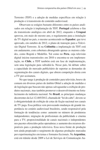 Síntese comparativa dos países Obitel em 2012 | 29

Terrestre (TDT) e a adoção de medidas específicas em relação à
produção e à transmissão de conteúdo audiovisual.
Observam-se estágios bastante diferentes entre os países analisados em relação à implantação da TDT. Portugal celebrou o fim
da transmissão analógica em abril de 2012, enquanto o Uruguai
aprovou, em maio do mesmo ano, o regulamento para a instalação
da TV digital no país, o mesmo acontecendo no Equador, que teve
aprovado, em outubro de 2012, o plano de transição para a Televisão Digital Terrestre. Já na Colômbia a implantação da TDT está
em andamento, com cobertura abrangendo apenas as maiores cidades, como Bogotá e Medellin. Tal como no Peru, cuja televisão
digital iniciou transmissões em 2010 e encontra-se em implementação, no Chile, a TDT também está em fase de implementação,
sem uma legislação para subsidiá-la. Nesse país, há debate sobre
a capacidade do mercado publicitário de suportar as demandas de
segmentação dos canais digitais, que abrem competição direta com
a TV por assinatura.
No que tange à produção de conteúdos para televisão, houve de
comum em diversos países do âmbito Obitel a adoção de medidas e
de legislação que buscam não apenas salvaguardar a exibição de produtos nacionais, mas também promover o desenvolvimento ou fortalecimento da indústria nacional. No Brasil, as principais mudanças
decorrentes da Lei 12.485/2012, chamada de “lei do cabo”, devem-se
à obrigatoriedade de exibição de cotas de ficção nacional nos canais
de TV paga. Essa política vem provocando mudanças de grande importância no cenário audiovisual brasileiro, sendo responsável pela
formação de tendências como: aumento no número de produtoras
independentes; migração de profissionais da publicidade e cinema
para a TV; proporcionalidade de canais nacionais e independentes
nos pacotes oferecidos pelas operadoras; e aumento dos recursos disponíveis para a produção televisiva. Essa nova frente de produção
tem ainda propiciado o surgimento de algumas produções marcadas
por experimentações em temas e formatos ficcionais. Na Argentina,
está em trâmite desde 2009 a Lei de Serviços de Comunicação Au-

 