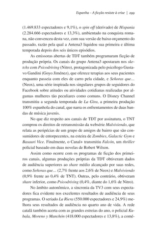 Espanha – A ficção resiste à crise | 299

(1.469.833 espectadores e 9,1%), o spin off (derivado) de Hispania
(2.284.666 espectadores e 13,3%), ambientado na conquista romana, não convenceu desta vez, com sua versão de baixo orçamento do
passado, razão pela qual a Antena3 liquidou sua primeira e última
temporada depois dos seis únicos episódios.
As emissoras abertas de TDT também programaram ficção de
produção própria. Os canais do grupo Antena3 apostaram nos sketchs com Psicodriving (Nitro), protagonizada pelo psicólogo Gustavo Gandini (Goyo Jiménez), que oferece terapias aos seus pacientes
enquanto passeia com eles de carro pela cidade, e Señoras que…
(Neox), uma série inspirada nos singulares grupos de seguidores do
Facebook sobre atitudes ou atividades cotidianas realizadas por algumas mulheres tão peculiares como comuns. O Disney Channel
transmitiu a segunda temporada de La Gira, a primeira produção
100% espanhola do canal, que narra os enfrentamentos de duas bandas de música juvenis.
No que diz respeito aos canais de TDT por assinatura, o TNT
comprou os direitos de retransmissão da websérie Malviviendo, que
relata as peripécias de um grupo de amigos de bairro que são consumidores de entorpecentes, na esteira de Zombies, Galactic Gym e
Basauri Vice. Finalmente, o Canal+ transmitiu Falcón, um thriller
policial baseado em duas novelas de Robert Wilson.
Assim como ocorre com os programas de ficção dos primeiros canais, algumas produções próprias da TDT obtiveram dados
de audiência superiores ao share médio alcançado por suas redes,
como Señoras que… (2,7% frente aos 2,6% de Neox) e Malviviendo
(0,9% frente ao 0,4% de TNT). Outras, pelo contrário, obtiveram
share inferior, como Psicodriving (0,4%, diante do 1,6% de Nitro).
No âmbito autonômico, a sincronia da TV3 com seus espectadores fica evidente nos excelentes resultados de audiência de seus
programas. O seriado La Riera (550.000 espectadores e 24,9%) melhora seus resultados de audiência no quarto ano de vida. A rede
catalã também acerta com as grandes estreias do ano, o policial Kubala, Moreno y Manchón (418.000 espectadores e 13,8%), a comé-

 