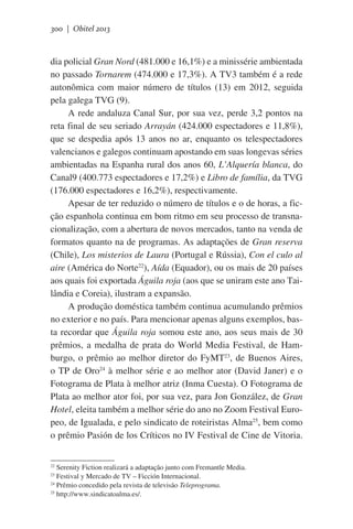 300 | Obitel 2013

dia policial Gran Nord (481.000 e 16,1%) e a minissérie ambientada
no passado Tornarem (474.000 e 17,3%). A TV3 também é a rede
autonômica com maior número de títulos (13) em 2012, seguida
pela galega TVG (9).
A rede andaluza Canal Sur, por sua vez, perde 3,2 pontos na
reta final de seu seriado Arrayán (424.000 espectadores e 11,8%),
que se despedia após 13 anos no ar, enquanto os telespectadores
valencianos e galegos continuam apostando em suas longevas séries
ambientadas na Espanha rural dos anos 60, L’Alquería blanca, do
Canal9 (400.773 espectadores e 17,2%) e Libro de família, da TVG
(176.000 espectadores e 16,2%), respectivamente.
Apesar de ter reduzido o número de títulos e o de horas, a ficção espanhola continua em bom ritmo em seu processo de transnacionalização, com a abertura de novos mercados, tanto na venda de
formatos quanto na de programas. As adaptações de Gran reserva
(Chile), Los misterios de Laura (Portugal e Rússia), Con el culo al
aire (América do Norte22), Aída (Equador), ou os mais de 20 países
aos quais foi exportada Águila roja (aos que se uniram este ano Tailândia e Coreia), ilustram a expansão.
A produção doméstica também continua acumulando prêmios
no exterior e no país. Para mencionar apenas alguns exemplos, basta recordar que Águila roja somou este ano, aos seus mais de 30
prêmios, a medalha de prata do World Media Festival, de Hamburgo, o prêmio ao melhor diretor do FyMT23, de Buenos Aires,
o TP de Oro24 à melhor série e ao melhor ator (David Janer) e o
Fotograma de Plata à melhor atriz (Inma Cuesta). O Fotograma de
Plata ao melhor ator foi, por sua vez, para Jon González, de Gran
Hotel, eleita também a melhor série do ano no Zoom Festival Europeo, de Igualada, e pelo sindicato de roteiristas Alma25, bem como
o prêmio Pasión de los Críticos no IV Festival de Cine de Vitoria.
Serenity Fiction realizará a adaptação junto com Fremantle Media.
Festival y Mercado de TV – Ficción Internacional.
24
Prêmio concedido pela revista de televisão Teleprograma.
25
http://www.sindicatoalma.es/.
22
23

 