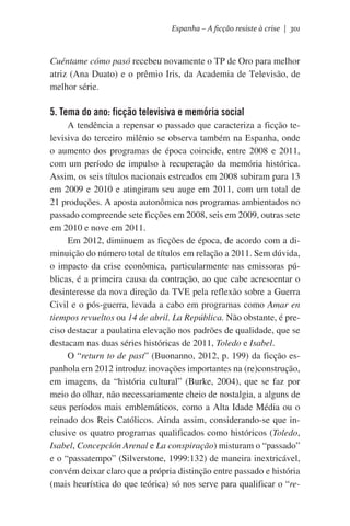 Espanha – A ficção resiste à crise | 301

Cuéntame cómo pasó recebeu novamente o TP de Oro para melhor
atriz (Ana Duato) e o prêmio Iris, da Academia de Televisão, de
melhor série.

5. Tema do ano: ficção televisiva e memória social	
A tendência a repensar o passado que caracteriza a ficção televisiva do terceiro milênio se observa também na Espanha, onde
o aumento dos programas de época coincide, entre 2008 e 2011,
com um período de impulso à recuperação da memória histórica.
Assim, os seis títulos nacionais estreados em 2008 subiram para 13
em 2009 e 2010 e atingiram seu auge em 2011, com um total de
21 produções. A aposta autonômica nos programas ambientados no
passado compreende sete ficções em 2008, seis em 2009, outras sete
em 2010 e nove em 2011.
Em 2012, diminuem as ficções de época, de acordo com a diminuição do número total de títulos em relação a 2011. Sem dúvida,
o impacto da crise econômica, particularmente nas emissoras públicas, é a primeira causa da contração, ao que cabe acrescentar o
desinteresse da nova direção da TVE pela reflexão sobre a Guerra
Civil e o pós-guerra, levada a cabo em programas como Amar en
tiempos revueltos ou 14 de abril. La República. Não obstante, é preciso destacar a paulatina elevação nos padrões de qualidade, que se
destacam nas duas séries históricas de 2011, Toledo e Isabel.
O “return to de past” (Buonanno, 2012, p. 199) da ficção espanhola em 2012 introduz inovações importantes na (re)construção,
em imagens, da “história cultural” (Burke, 2004), que se faz por
meio do olhar, não necessariamente cheio de nostalgia, a alguns de
seus períodos mais emblemáticos, como a Alta Idade Média ou o
reinado dos Reis Católicos. Ainda assim, considerando-se que inclusive os quatro programas qualificados como históricos (Toledo,
Isabel, Concepción Arenal e La conspiração) misturam o “passado”
e o “passatempo” (Silverstone, 1999:132) de maneira inextricável,
convém deixar claro que a própria distinção entre passado e história
(mais heurística do que teórica) só nos serve para qualificar o “re-

 