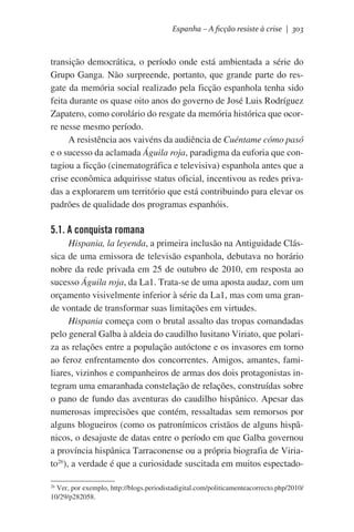 Espanha – A ficção resiste à crise | 303

transição democrática, o período onde está ambientada a série do
Grupo Ganga. Não surpreende, portanto, que grande parte do resgate da memória social realizado pela ficção espanhola tenha sido
feita durante os quase oito anos do governo de José Luis Rodríguez
Zapatero, como corolário do resgate da memória histórica que ocorre nesse mesmo período.
A resistência aos vaivéns da audiência de Cuéntame cómo pasó
e o sucesso da aclamada Águila roja, paradigma da euforia que contagiou a ficção (cinematográfica e televisiva) espanhola antes que a
crise econômica adquirisse status oficial, incentivou as redes privadas a explorarem um território que está contribuindo para elevar os
padrões de qualidade dos programas espanhóis.

5.1. A conquista romana
Hispania, la leyenda, a primeira inclusão na Antiguidade Clássica de uma emissora de televisão espanhola, debutava no horário
nobre da rede privada em 25 de outubro de 2010, em resposta ao
sucesso Águila roja, da La1. Trata-se de uma aposta audaz, com um
orçamento visivelmente inferior à série da La1, mas com uma grande vontade de transformar suas limitações em virtudes.
Hispania começa com o brutal assalto das tropas comandadas
pelo general Galba à aldeia do caudilho lusitano Viriato, que polariza as relações entre a população autóctone e os invasores em torno
ao feroz enfrentamento dos concorrentes. Amigos, amantes, familiares, vizinhos e companheiros de armas dos dois protagonistas integram uma emaranhada constelação de relações, construídas sobre
o pano de fundo das aventuras do caudilho hispânico. Apesar das
numerosas imprecisões que contém, ressaltadas sem remorsos por
alguns blogueiros (como os patronímicos cristãos de alguns hispânicos, o desajuste de datas entre o período em que Galba governou
a província hispânica Tarraconense ou a própria biografia de Viriato26), a verdade é que a curiosidade suscitada em muitos espectado26
Ver, por exemplo, http://blogs.periodistadigital.com/politicamenteacorrecto.php/2010/
10/29/p282058.

 