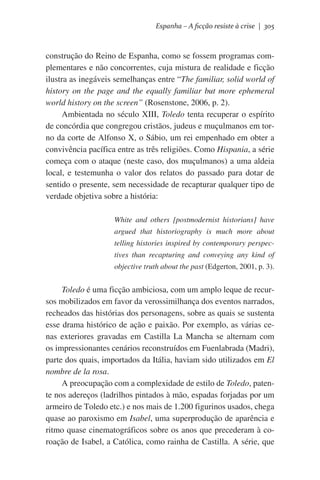 Espanha – A ficção resiste à crise | 305

construção do Reino de Espanha, como se fossem programas complementares e não concorrentes, cuja mistura de realidade e ficção
ilustra as inegáveis semelhanças entre “The familiar, solid world of
history on the page and the equally familiar but more ephemeral
world history on the screen” (Rosenstone, 2006, p. 2).
Ambientada no século XIII, Toledo tenta recuperar o espírito
de concórdia que congregou cristãos, judeus e muçulmanos em torno da corte de Alfonso X, o Sábio, um rei empenhado em obter a
convivência pacífica entre as três religiões. Como Hispania, a série
começa com o ataque (neste caso, dos muçulmanos) a uma aldeia
local, e testemunha o valor dos relatos do passado para dotar de
sentido o presente, sem necessidade de recapturar qualquer tipo de
verdade objetiva sobre a história:
White and others [postmodernist historians] have
argued that historiography is much more about
telling histories inspired by contemporary perspectives than recapturing and conveying any kind of
objective truth about the past (Edgerton, 2001, p. 3).

Toledo é uma ficção ambiciosa, com um amplo leque de recursos mobilizados em favor da verossimilhança dos eventos narrados,
recheados das histórias dos personagens, sobre as quais se sustenta
esse drama histórico de ação e paixão. Por exemplo, as várias cenas exteriores gravadas em Castilla La Mancha se alternam com
os impressionantes cenários reconstruídos em Fuenlabrada (Madri),
parte dos quais, importados da Itália, haviam sido utilizados em El
nombre de la rosa.
A preocupação com a complexidade de estilo de Toledo, patente nos adereços (ladrilhos pintados à mão, espadas forjadas por um
armeiro de Toledo etc.) e nos mais de 1.200 figurinos usados, chega
quase ao paroxismo em Isabel, uma superprodução de aparência e
ritmo quase cinematográficos sobre os anos que precederam à coroação de Isabel, a Católica, como rainha de Castilla. A série, que

 