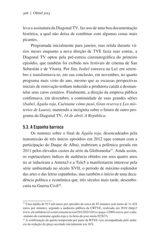 306 | Obitel 2013

leva a assinatura da Diagonal TV, faz uso de uma boa documentação
histórica, a qual não deixa de combinar com algumas cenas mais
picantes.
Programada inicialmente para janeiro, mas retida durante vários meses enquanto a nova direção de TVE fazia suas contas, a
Diagonal TV optou pela pré-estreia cinematográfica do primeiro
episódio, que também foi exibido nos festivais de cinema de San
Sebastián e de Vitoria. Por fim, Isabel estreava na La1 em setembro e transformava-se, em sua conclusão, em novembro, no quarto
programa mais visto do ano, mesmo que as escassas perspectivas
iniciais de renovação tenham induzido a produtora catalã a desmantelar seus caros cenários. Finalmente, a direção da empresa pública
confirmava, em dezembro, a continuidade de suas grandes séries
(Isabel, Águila roja, Cuéntame cómo pasó, Gran reserva e Los misterios de Laura), mantendo a incógnita sobre o futuro de outro programa da Diagonal TV, 14 de abril. A República.

5.3. A Espanha barroca
Os rumores sobre o final de Águila roja, desencadeados pela
transmissão de três únicos episódios em 2012 (que contam com a
participação do Duque de Alba), reabriram a polêmica gerada em
2011 pelos elevados custos da série da Globomedia27. Ainda assim,
os espetaculares índices de audiência obtidos em seus quatro anos
no ar induziram a Antena3 e a Tele5 a manifestarem interesse pela
série ambientada no século XVII, o período de máximo esplendor
das artes e das letras espanholas, mas também o início de uma decadência política e econômica que, três séculos mais tarde, desembocaria na Guerra Civil28.

Uma média de 913 mil euros por episódio de cerca de 85 minutos (em torno de 11.424
euros por minuto), segundo a auditoria pública da CRTVE, realizada em 2010 (http://
www.elconfidencial.com/comunicacion/2012/02/10/tve-paga-12000-euros-por-cada-minuto-de-cuentame-aguila-roja-y-la-hora-de-jose-mota-92367/).
28
A confirmação da quinta temporada por parte de RTVE veio acompanhada pelo anúncio da redução do preço acertado inicialmente em 16%.
27

 