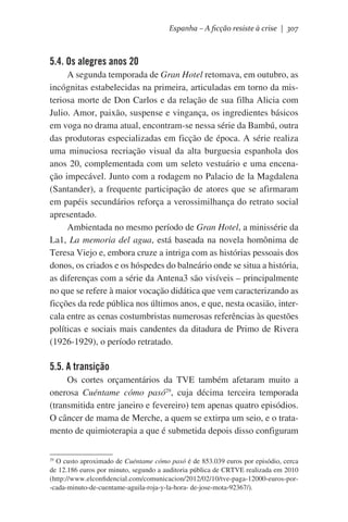 Espanha – A ficção resiste à crise | 307

5.4. Os alegres anos 20
A segunda temporada de Gran Hotel retomava, em outubro, as
incógnitas estabelecidas na primeira, articuladas em torno da misteriosa morte de Don Carlos e da relação de sua filha Alicia com
Julio. Amor, paixão, suspense e vingança, os ingredientes básicos
em voga no drama atual, encontram-se nessa série da Bambú, outra
das produtoras especializadas em ficção de época. A série realiza
uma minuciosa recriação visual da alta burguesia espanhola dos
anos 20, complementada com um seleto vestuário e uma encenação impecável. Junto com a rodagem no Palacio de la Magdalena
(Santander), a frequente participação de atores que se afirmaram
em papéis secundários reforça a verossimilhança do retrato social
apresentado.
Ambientada no mesmo período de Gran Hotel, a minissérie da
La1, La memoria del agua, está baseada na novela homônima de
Teresa Viejo e, embora cruze a intriga com as histórias pessoais dos
donos, os criados e os hóspedes do balneário onde se situa a história,
as diferenças com a série da Antena3 são visíveis – principalmente
no que se refere à maior vocação didática que vem caracterizando as
ficções da rede pública nos últimos anos, e que, nesta ocasião, intercala entre as cenas costumbristas numerosas referências às questões
políticas e sociais mais candentes da ditadura de Primo de Rivera
(1926-1929), o período retratado.

5.5. A transição
Os cortes orçamentários da TVE também afetaram muito a
onerosa Cuéntame cómo pasó29, cuja décima terceira temporada
(transmitida entre janeiro e fevereiro) tem apenas quatro episódios.
O câncer de mama de Merche, a quem se extirpa um seio, e o tratamento de quimioterapia a que é submetida depois disso configuram
29
O custo aproximado de Cuéntame cómo pasó é de 853.039 euros por episódio, cerca
de 12.186 euros por minuto, segundo a auditoria pública de CRTVE realizada em 2010
(http://www.elconfidencial.com/comunicacion/2012/02/10/tve-paga-12000-euros-por-cada-minuto-de-cuentame-aguila-roja-y-la-hora- de-jose-mota-92367/).

 